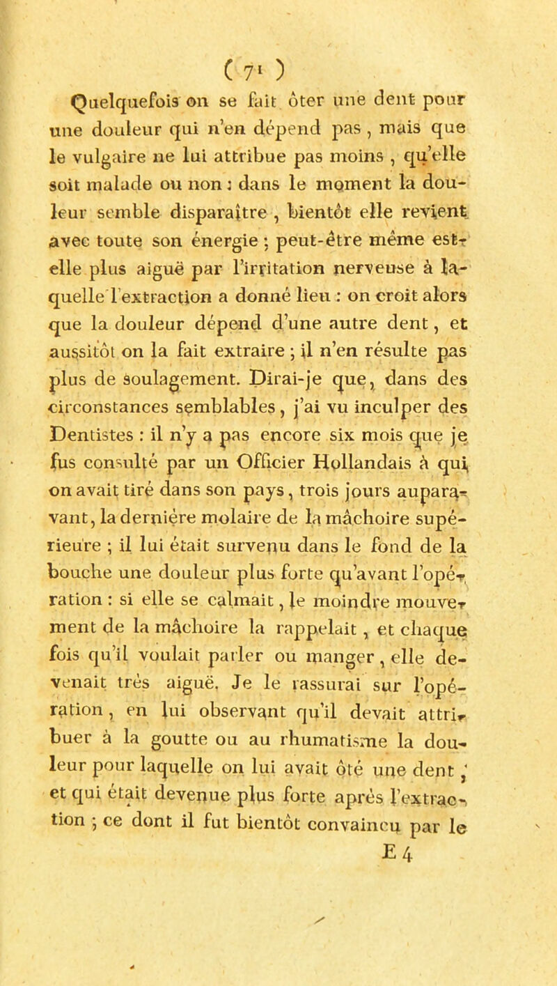 Quelquefois on se fait ôter une dent poar une douleur qui n'en dépend j)as , mais que le vulgaire ne lui attribue pas moins , qu 'elle soit malade ou non : dans le mgment la dou- leur semble disparaître , bientôt elle revient avec toute son énergie : peut-être même e&tr' elle plus aiguë par l'irritation nerveuse à la- quelle Text Faction a donné lieu : on croit alors que la douleur dép^id d'une autre dent, et aussitôt on la fait extraire ; il n'en résulte pas plus de soulagement. Dirai-je cjue, dans des circonstances sçmblables , j'ai vu inculper des Dentistes : il n'^ a |>as encore six mois q-ue |^ ^us consulté par un Officier Hollandais à qui, on avait tiré dans son pays, trois jours aupar^-= vant, la dernière molaire de la mâchoire supé- rieure ; il lui était survenu dans le fond de la bouche une douleur plus forte qu'avant l'opér, ration : si elle se calmait, Je moindre mouvieT ment de la mâchoire la rappelait ^ et chaque fois qu'il voulait pailer ou manger, elle de- venait très aiguë. Je le rassurai sur l'opé- ration , en lui observant qu'il devait attrir, buer à la goutte ou au rhumatisme la dou- leur pour laquelle on lui avait ôté une dent et qui était devenue plus forte après Vextrac^ tion -, ce dont il fut bientôt convaincu par le E4