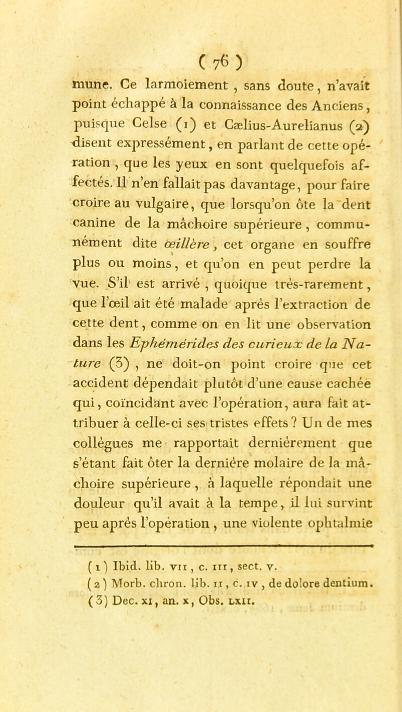 mune. Ce larmoiement , sans doute, n'avait point échappé à la connaissance des Anciens, puisque Celse (i) et Cselius-Aurelianus (a) disent expressément, en parlant de cette opé- ration , que les yeux en sont quelquefois af- fectés. Il n'en fallait pas davantage, pour faire croire au vulgaire, que lorsqu'on ôte la dent canine de la mâchoire supérieure, commu- nément dite œillère, cet organe en souffre plus ou moins, et qu'on en peut perdre la vue. S'il est arrivé , quoique très-rarement, que l'œil ait été malade après l'extraction de cette dent, comme on en lit une observation dans les Ephémérides des curieux de la Na- ture (3) , ne doit-on point croire que cet accident dépendait plutôt d'une cause cachée qui, coïncidant avec l'opération, aura fait at- tribuer à celle-ci seS'tristes effets? Un de mes collègues me rapportait dernièrement que s'étant fait ôter la dernière molaire de la mâ- choire supérieure , à laquelle répondait une douleur qu'il avait à la tempe, il lui survint peu après l'opération , une violente ophtalmie ( 1 ) Ibid. lib. VII, c. m, sect. v. ( 2 ) Morb. cliron. lib. ir, c. iv , de do'ore dentium. ( 3) Dec. XI, an. X, Obs. Lxit.