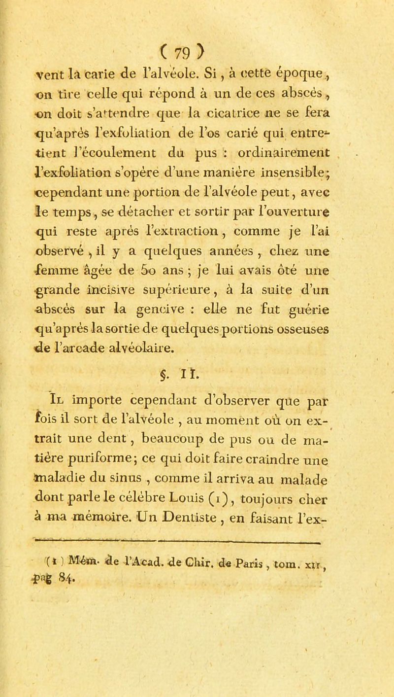 vent là carie de l'alvéole. Si, à cette époque., on tire celle qui répond à un de ces abscés, on doit s'attendre que la cicatrice ne se fera ■qu'après l'exfoliation de l'os carié qui entre»- tient l'écoulement du pus : ordinaii'ement l'exfoliation s'opère d'une manière insensible; cependant une portion de l'alvéole peut, avec le temps, se détacher et sortir par l'ouverture qui reste après l'extraction, comme je l'ai observé , il y a quelques années , chez une femme âgée de 5o ans ; je lui avais ôté une •grande incisive supérieure, à la suite d'un abscés sur la gencive : elle ne fut guérie <ju'aprés la sortie de quelques portions osseuses •de l'arcade alvéolaire. §. lï. Il importe cependant d'observer que par ibis il sort de l'alvéole , au moment où on ex- trait une dent, beaucoup de pus ou de ma- tière puriforme; ce qui doit faire craindre une inaladie du sinus , comme il arriva au malade dont parle le célèbre Louis (i), toujours cher à ma mémoire. Un Dentiste , en faisant l'ex- '(l ) M^. l'Acâd. de Chir. d« Paris , tom. xu, 4>ng 84.