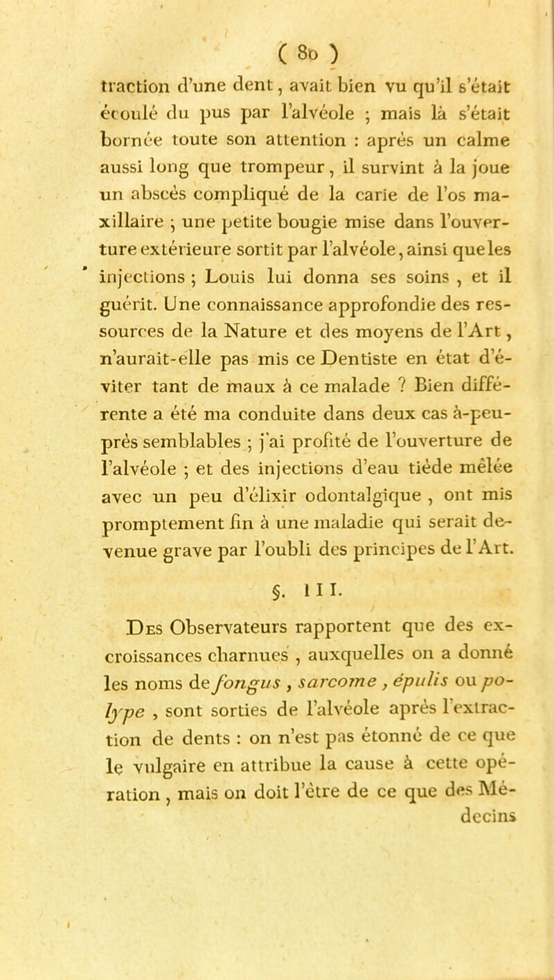 I ( 80 ) traction d'une dent, avait bien vu qu'il s'était écoulé du pus par l'alvéole ; mais là s'était bornée toute son attention : après un calme aussi long que trompeur, il survint à la joue un abscès compliqué de la carie de l'os ma- xillaire j une petite bougie mise dans l'ouver- ture extérieure sortit par l'alvéole, ainsi que les injections ; Louis lui donna ses soins , et il guérit. Une connaissance approfondie des res- sources de la Nature et des moyens de l'Art, n'aurait-élle pas mis ce Dentiste en état d'é- viter tant de maux à ce malade ? Bien diffé- rente a été ma conduite dans deux cas à-peu- prés semblables ; j ai profité de l'ouverture de l'alvéole ; et des injections d'eau tiède mêlée avec un peu d'élixir odontalgique , ont mis promptement fin à une maladie qui serait de- venue grave par l'oubli des principes de l'Art. §. III. Des Observateurs rapportent que des ex- croissances charnues , auxquelles on a donné les noms de fongus , sarcome , épulis ou po- lype , sont sorties de l'alvéole après l'extrac- tion de dents : on n'est pas étonné de ce que le vulgaire en attribue la cause à cette opé- ration , mais on doit l'être de ce que des Mé- decins