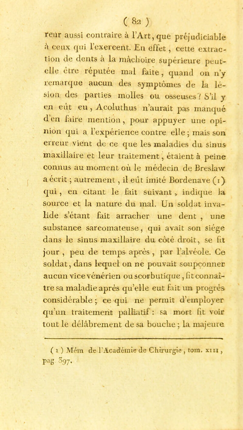 reur aussi contraire à l'Art, que préjudiciable A ceux qui l'exercent. En effet, cette extrac- tion de dents à la mâchoire supérieure peut- elle être réputée mal faite, quand on n'y remarque aucun des symptômes de la lé- sion des parties molles ou osseuses'/ S'il y en eût eu, Acoluthus n'aurait pas manqué d'en faire mention, pour appuyer une opi- nion qui a l'expérience contre elle ; mais son erreur vient de ce que les maladies du sinus maxillaire et leur traitement, étaient à peine connus au moment où le médecin de Breslaw a écrit ; autrement, il eût imité Bordenave (i) qui, en citant le fait suivant, indique la source et la nature du mal. Un soldat inva- lide s'étant fait arracher une dent , une substance sarcomateuse, qui avait son siège dans le sinus maxillaire da côté droit, se ht jour , peu de temps après , par l'alvéole. Ce soldat, dans lequel on ne pouvait soupçonner aucun vice vénérien ou scorbutique, fit connaî- tre sa maladie après qu'elle eut fait un progrès considérable ; ce qui ne permit d'employer qu'un traitement pallii^itif : sa mort fit voir tout le délabrement de sa bouche ; la majeure ( 1 ) M('m de l'Académie de Chirurgie, tom. xiii,