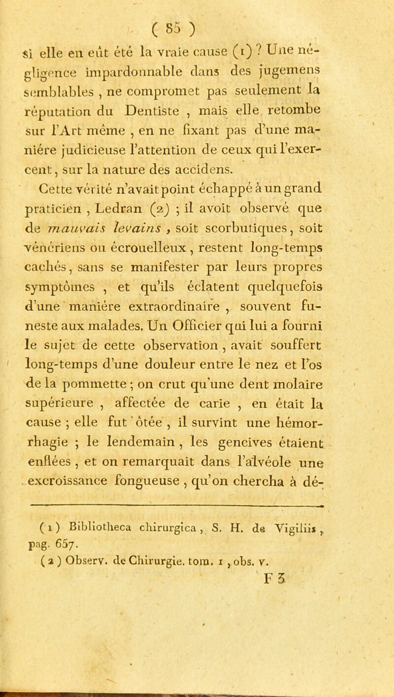 si elle en eût été la vraie cause (i) ? Une né- gligence impardonnable clans des jugemens S(imhlables , ne compromet pas seulement la réputation du Dentiste , mais elle retombe sur l'Art même , en ne fixant pas d'une ma- nière judicieuse l'attention de ceux qui l'exer- cent , sur la nature des accidens. Cette vérité n'avaitpoint échappé à un grand praticien , Ledran (2J ; il avoit observé que de mauvais levains , soit scorbutiques, soit vénériens ou écrouelleux , restent long-temps cachés, sans se manifester par leurs propres symptômes , et qu'ils éclatent quelquefois d'une manière extraordinaire , souvent fu- neste aux malades. Un Officier qui lui a fourni le sujet de cette observation , avait souffert long-temps d'une douleur entre le nez et l'os de la pommette ; on crut qu'une dent molaire supérieure , affectée de carie , en était la cause ; elle fut ' ôtée , il survint une héraor- rhagie ; le lendemain , les gencives étaient enflées , et on remarquait dans l'alvéole une excroissance fongueuse , qu'on chercha à dé- ( 1 ) Bibliotheca chirurgica , S. H. de Vigiliis ^ pag. 65;. (a ) Observ. de Chirurgie, toin. i , obs. v. F5