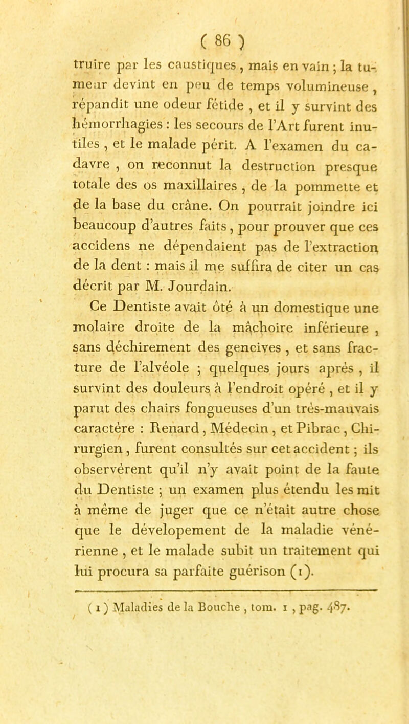 truire par les caustiques , mais en vain ; la tu- meur devint en peu de temps volumineuse , répandit une odeur fétide , et il y survint des hémorrhagies : les secours de l'Art furent inu- tiles , et le malade périt. A l'examen du ca- davre , on reconnut la destruction presque totale des os maxillaires , de la pommette et ^e la base du crâne. On pourrait joindre ici beaucoup d'autres faits, pour prouver que ces accidens ne dépendaient pas de l'extraction de la dent : mais il me suffira de citer im cas décrit par M. Jourdain, Ce Dentiste avait ôté à un domestique une molaire droite de la maclioire inférieure , sans déchirement des gencives , et sans frac- ture de l'alvéole ; quelques jours après , il survint des douleurs à l'endroit opéré , et il y parut des chairs fongueuses d'un trés-mauvais caractère : Renard, Médecin, et Pibrac , Chi- rurgien , furent consultés sur cet accident ; ils observèrent qu'il n'y avait point de la faute du Dentiste ; un examen plus étendu les mit à même de juger que ce n'était autre chose que le dévelopement de la maladie véné- rienne , et le malade subit un traitement qui lui procura sa parfaite guérison (i).