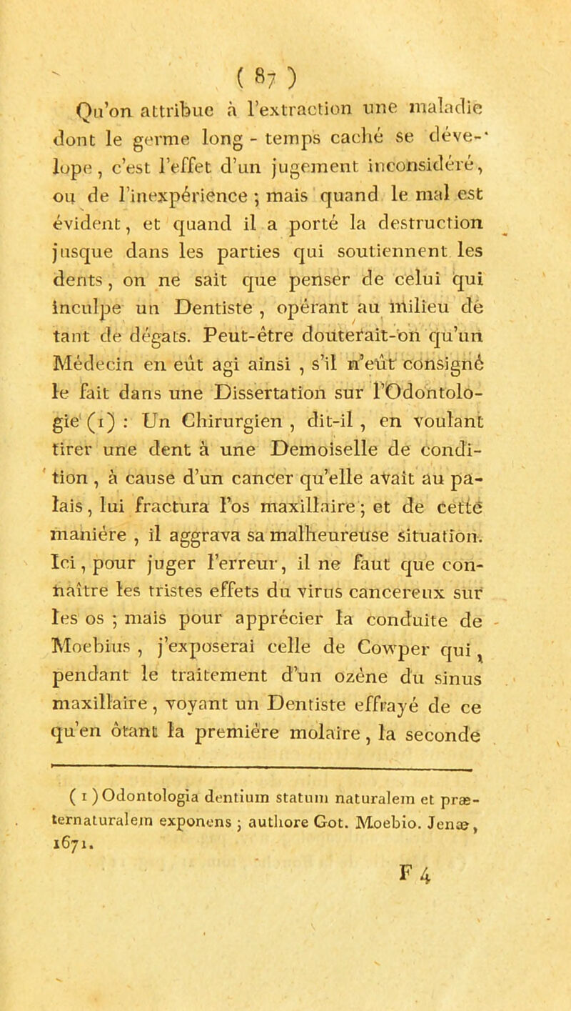 Qu'on attribue à l'extraction une maladie dont le germe long - temps caché se déve-* lope, c'est l'effet d'un jugement inconsidéré, ou de l'inexpérience ; mais quand le mal est évident, et quand il a porté la destruction jusque dans les parties qui soutiennent les dents, on né sait que jpenser de celui iqui inculpe un Dentiste , opérant au Milieu dè tant de dégâts. Peut-être doiitefait-bti qu'un Médecin en eût agi ainsi , s'il n'eût consigné 1-e Fait dans une Dissertation sur l'Odontolo- gie'(i): Un Chirurgien, dit-il, en voulant tirer une dent à une Demoiselle dé éondi- ' tion , à cause d'un cancer qu'elle aVait au pa- lais , lui fractura Fos maxillaire ; et de tètiè manière , il aggrava sa malheureuse situatîôriv Ici, pour juger l'erreur, il ne faut que cori- nàître les tristes effets du virus cancéreux siir les' os ; mais pour apprécier la conduite de - Moebius , j'exposerai celle de Covs'per qui ^ pendant le traitement à\xn ozéne du sinus maxillaire, voyant un Dentiste effrayé de ce qu'en ôtant la première molaire, la seconde ( I ) Odontologia dentium statuni naturalem et pras- ternaturalein exponens j autliore Got. Moebio. Jen£&, 1671. F4