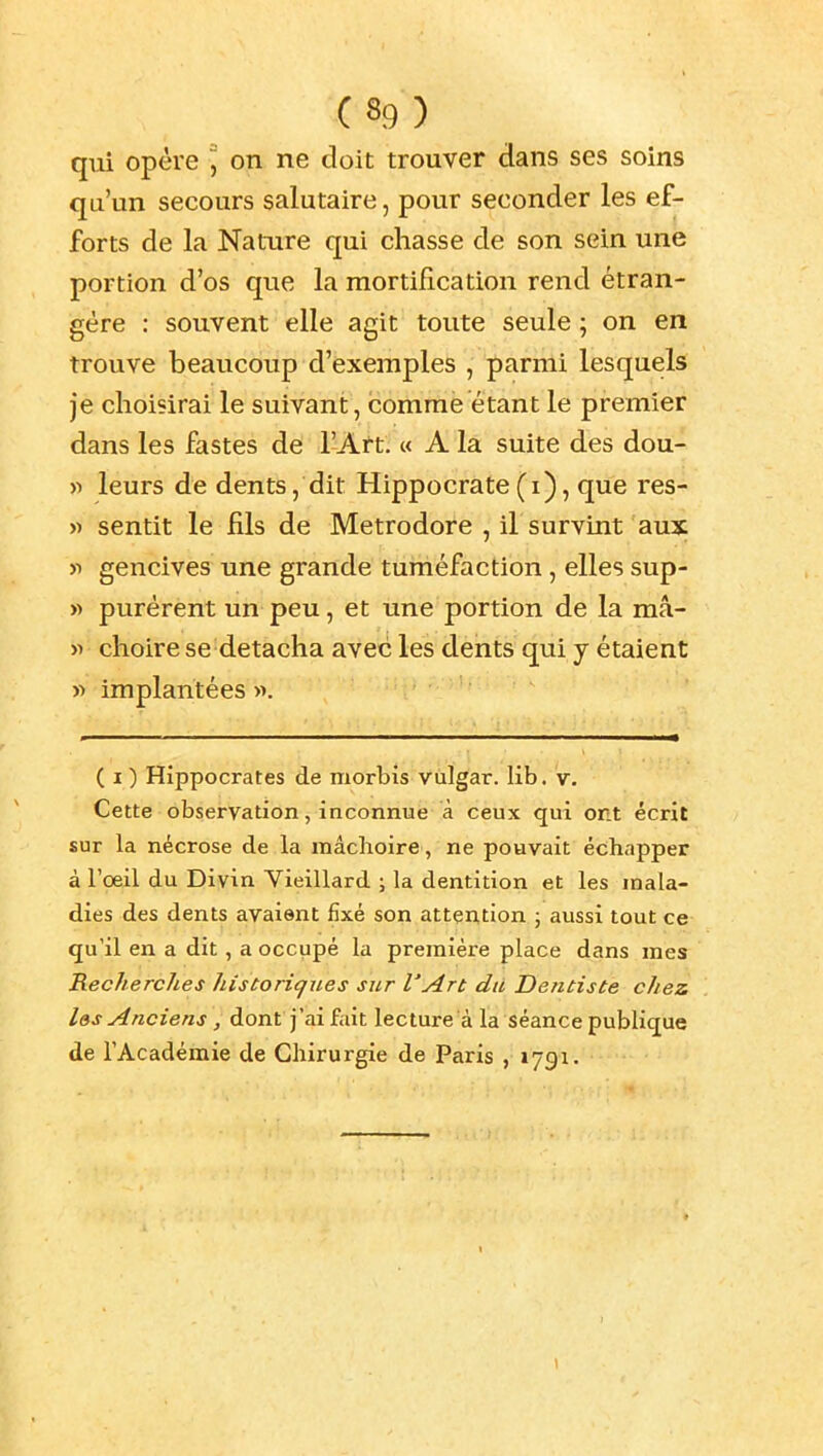 qui opère ] on ne doit trouver dans ses soins qa'un secours salutaire, pour seconder les ef- forts de la Nature qui chasse de son sein une portion d'os que la mortification rend étran- gère : souvent elle agit toute seule ; on en trouve beaucoup d'exemples , parmi lesquels je choisirai le suivant, comme étant le premier dans les fastes de l'Art. c< A la suite des dou- « leurs de dents, dit Hippocrate(i), que res- » sentit le fils de Metrodore , iL survint aux >i gencives une grande tuméfaction, elles sup- » purèrent un peu, et une portion de la mâ- « choire se détacha avec les dents qui j étaient w implantées «. ( I ) Hippocrates de morbis viilgar. lib. v. Cette observation, inconnue à ceux qui ont écrit sur la nécrose de la mâchoire, ne pouvait échapper à l'oeil du Divin Vieillard ; la dentition et les mala- dies des dents avaient fixé son attention ; aussi tout ce qu'il en a dit, a occupé la première place dans mes Recherches historiques sur l'Art du Dentiste chez l&s Anciens , dont j'ai fait lecture à la séance publique de l'Académie de Chirurgie de Paris , 1791.