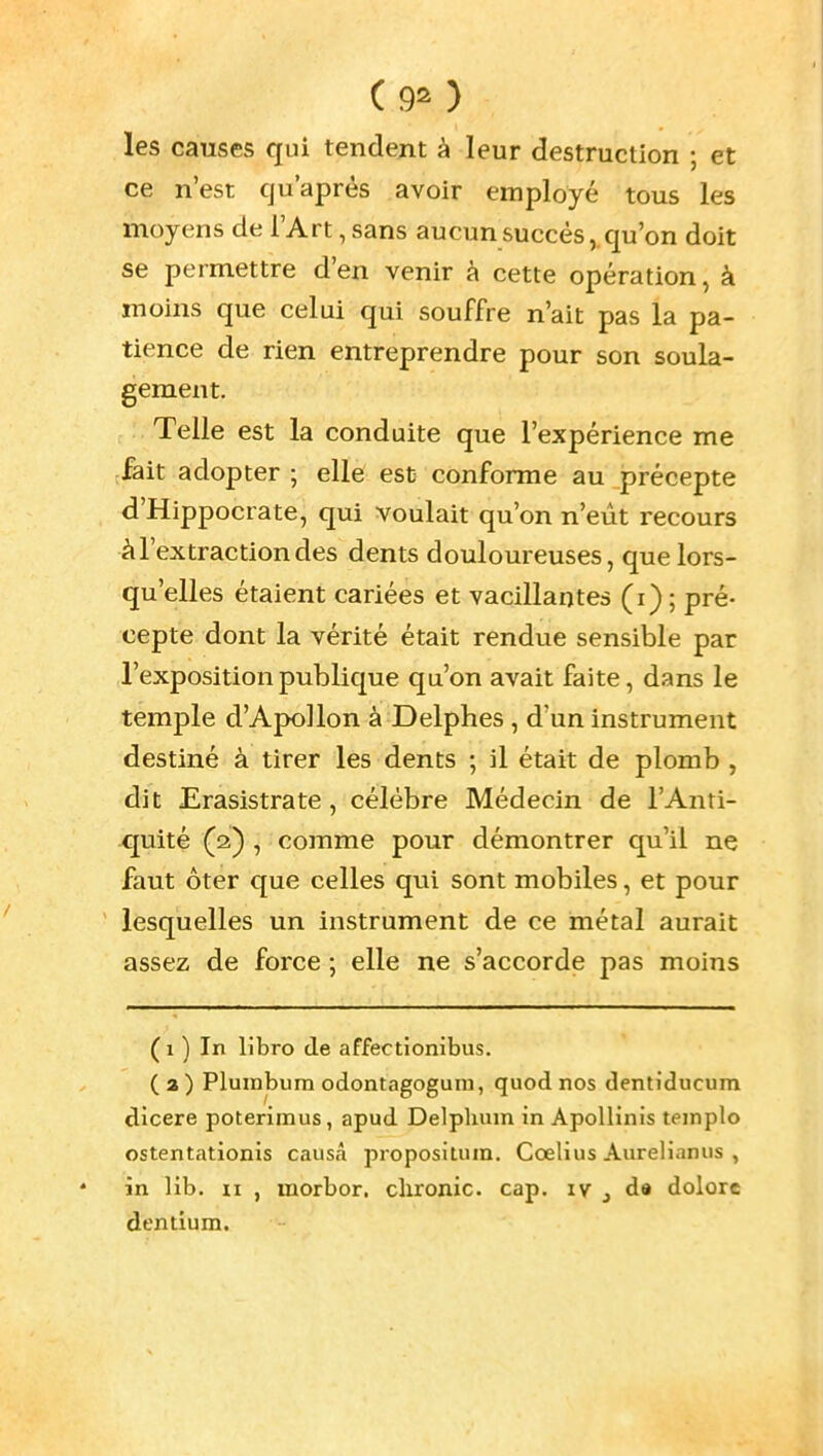 ( 90 les causes qui tendent à leur destruction ; et ce n'est qu'après avoir employé tous les moyens de l'Art, sans aucun succès, qu'on doit se permettre d'en venir à cette opération, à moins que celui qui souffre n'ait pas la pa- tience de rien entreprendre pour son soula- gement. Telle est la conduite que l'expérience me fait adopter ; elle est conforme au précepte d'Hippocrate, qui voulait qu'on n'eût recours à l'extraction des dents douloureuses, que lors- qu'elles étaient cariées et vacillantes (i) ; pré- cepte dont la vérité était rendue sensible par l'exposition publique qu'on avait faite, dans le temple d'Apollon à Delphes , d'un instrument destiné à tirer les dents ; il était de plomb , dit Erasistrate, célèbre Médecin de l'Anti- quité (iï) , comme pour démontrer qu'il ne faut ôter que celles qui sont mobiles, et pour lesquelles un instrument de ce métal aurait assez de force ; elle ne s'accorde pas moins ( 1 ) In libro de affectionibus. (a) Plumbum odontagoguin, quod nos dentiducum dicere poterimus, apud Delpluun in Apollinis teinplo ostentationis causa propositiiin. Cœlius Aureliamis , in lib. II , inorbor. clironic. cap. ly ^ d» dolore dendum.