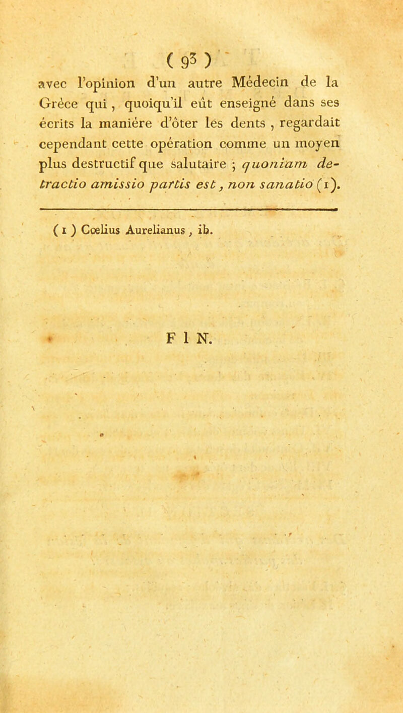 (95)^ avec l'opinion d'un autre Médecin de la Grèce qui, quoiqu'il eût enseigné dans ses écrits la manière d'ôter les dents , regardait cependant cette opération comme un moyen plus destructif que salutaire ; quoniam de- tractio amissio partis est, non sanatiô(^i). ( I ) Coelius Aurelianus , ib.