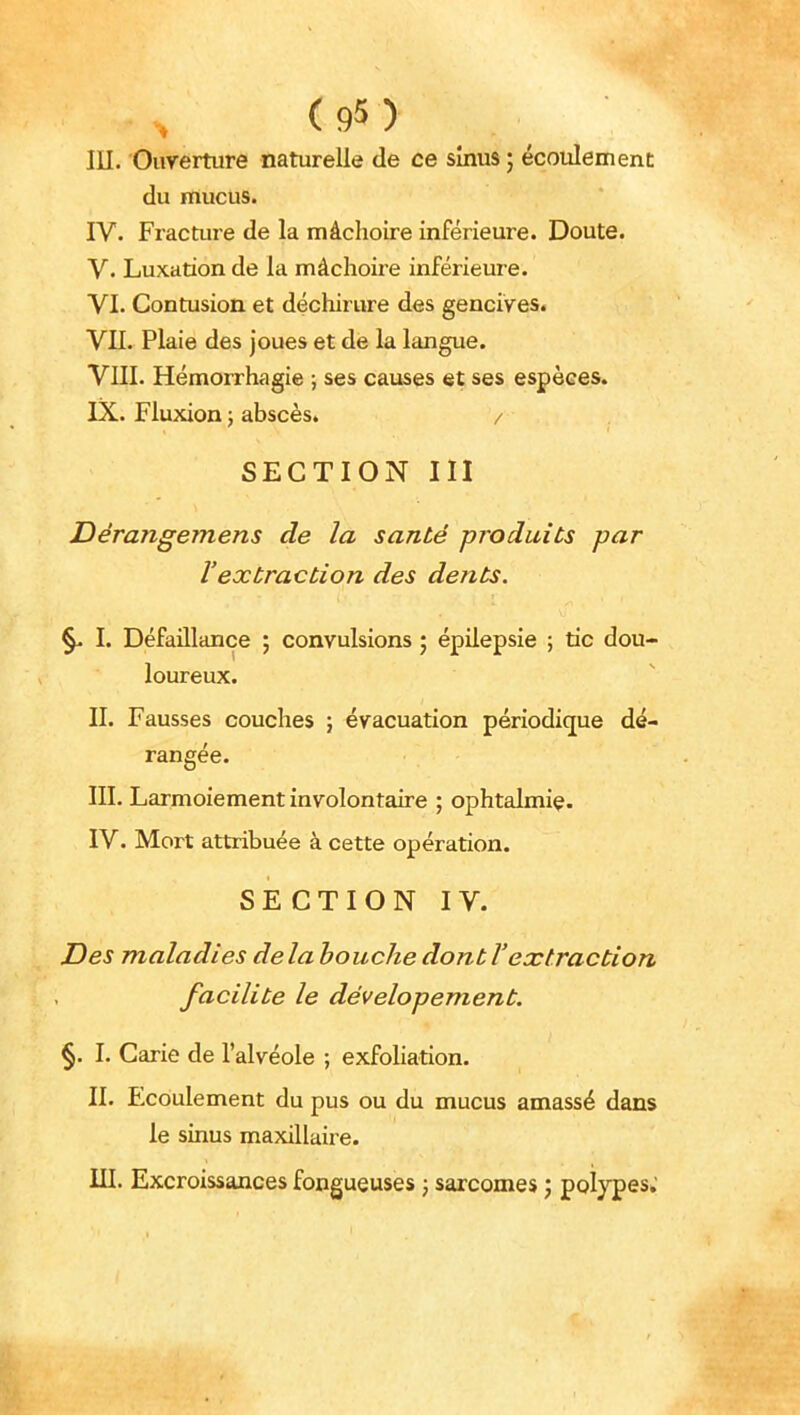 du mucus. IV. Fracture de la mâchoire inférieure. Doute. V. Luxation de la mâchoire inférieure, yi. Contusion et déchirure des genciVes^ Vn. Plaie des joues et de la langue. VIII. Hémorrhagie -, ses causes et ses espèces. IX. Fluxion ; abscès. / SECTION m JDérangemens de la santé produits par l'extraction des dents. I. Défaillance ; convulsions ; épilepsie ; tic dou- loureux. II. Fausses couches } évacuation périodique dé- rangée. III. Larmoiement involontaire ; ophtalmie. IV. Mort attribuée à cette opération. SECTION IV. Des maladies delà bouche dont l'extraction facilite le dévelopement. §. I. Carie de l'alvéole ; exfoliation. II. Ecoulement du pus ou du mucus amassé dans le sinus maxillaire. III. Excroissances fongueuses ; sarcomes j polypes.'