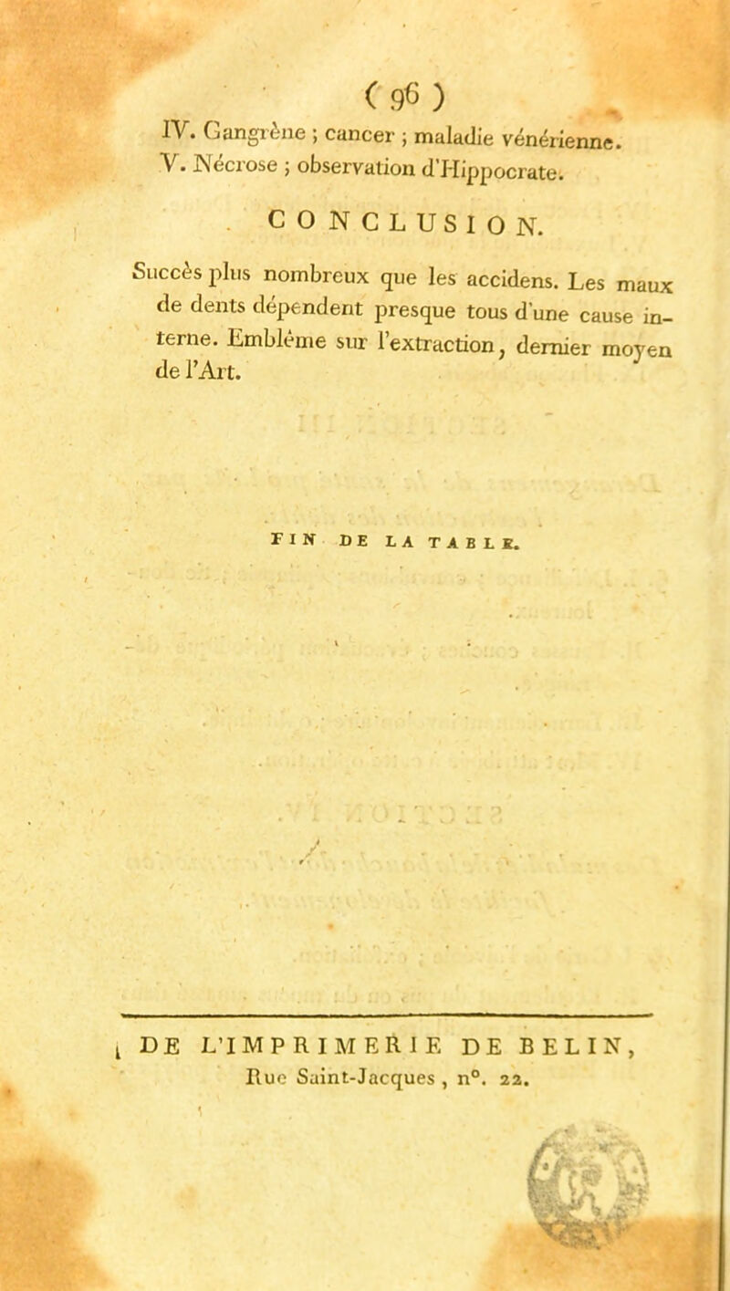 IV. Gangrène ; cancer ; maladie vénérienne. V. Nécrose ; observation d'Hippocrate. CONCLUSION. Succès plus nombreux que les accidens. Les maux de dents dépendent presque tous dune cause in- terne. Emblème sur l'extraction, dernier moyen de l'Art. FIN DE LA TA B LK. i DE L'IMPRIMERIE DE BELIN, Rue Saint-Jacques , n°. 22.