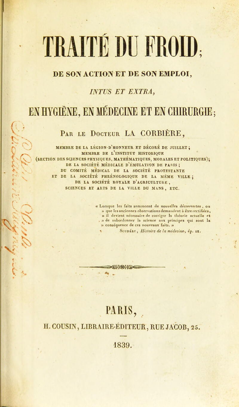 TRAITÉ DU FROID DE SON ACTION ET DE SON EMPLOI, INTUS ET EXTRA, EN HYGIÈNE, EN MÉDECINE ET EN CHIRURGIE ; f V « Par le Docteur LA CORBIÈRE, MEMBRE DE LA LÉGION-d’HONNEUR ET DÉCORÉ DE JUILLET ; MEMBRE DE L’iNSTITUT HISTORIQUE (section des sciences physiques, mathématiques, morales et politiques); DE LA SOCIÉTÉ MÉDICALE D’ÉMULATION DE PARIS ; DU COMITÉ MÉDICAL DE LA SOCIÉTÉ PROTESTANTE ET DE LA SOCIÉTÉ PHRÉNOLOGIQUE DE LA MÊME VILLE ; DE LA SOCIÉTÉ ROYALE D’AGRICULTURE , SCIENCES ET ARTS DE LA VILLE DU MINS, ETC. « Lorsque les faits annoncent de nouvelles découvertes , ou » que les anciennes observations demandent à être rectifiées, » il devient necessaire de corriger la théorie actuelle et , » de subordonner la science aux principes qui sont la » conséquence de ces nouveaux faits. » * Scudért , Histoire de la médecine<, ép. ix. PARIS, TI. COUSIN, LIBRAIRE-ÉDITEUR, RUE JACOB, 25. 1839