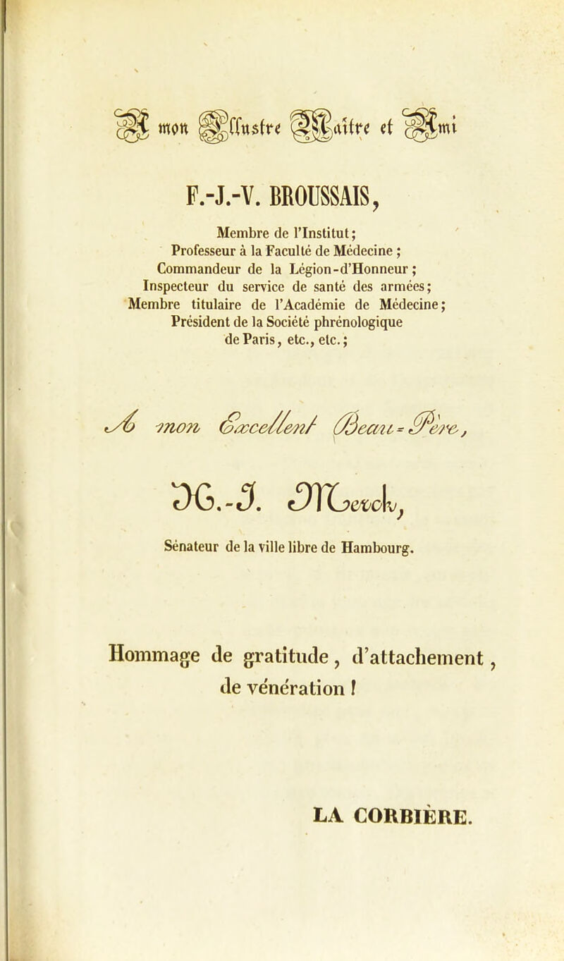 F.-J.-V. BROUSSAIS, Membre de l’Institut; Professeur à la Faculté de Médecine ; Commandeur de la Légion-d’Honneur ; Inspecteur du service de santé des armées; Membre titulaire de l’Académie de Médecine; Président de la Société phrénologique de Paris, etc., etc.; mo?i Ûàein t. *yàî v j 3G.-5. dlLevcl, Sénateur de la ville libre de Hambourg. Hommage (le gratitude, d’attachement de vénération ! LA CORBIÈRE.