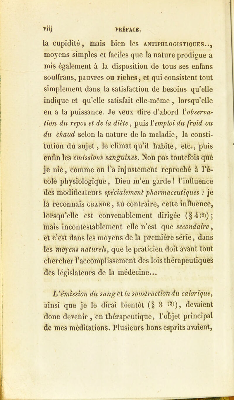 la cupidité, mais bien les antiphlogistiques.., moyens simples et faciles que la nature prodigue a mis également à la disposition de tous ses enfans souffrans, pauvres ou riches, et qui consistent tout simplement dans la satisfaction de besoins qu’elle indique et qu’elle satisfait elle-même , lorsqu’elle en a la puissance. Je veux dire d’abord Yobserva- tion du repos et de la diète, puis Y emploi du froid ou du chaud selon la nature de la maladie, la consti- tution du sujet, le climat qu’il habite, etc., puis enfin les émissions sanguines. Non pas toutefois qüé je nie, comme on l’a injustement reproché à l’é- cole physiologique, Dieu m’en garde ! l’influence des modificateurs spécialement pharmaceutiques : je la reconnais grande , au contraire, celte influence, lorsqu’elle est convenablement dirigée (§ -4 (i)) ; mais incontestablement elle n’est que secondaire, et c’est dans les moyens de la première sérié, dans les moyens naturels, que le praticien doit avant tout chercher l’accomplissement des lois thérapeutiques des législateurs de la médecine... U émission du sang et la soustraction du calorique, ainsi que je le dirai bientôt (§3 (2)), devaient donc devenir , en thérapeutique, l’objet principal de mes méditations. Plusieurs bons esprits avaient,