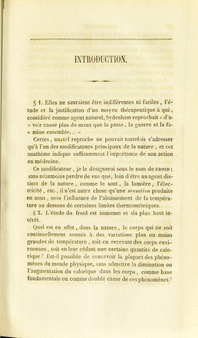 INTRODUCTION. § 1. Elles ne sauraient être indifférentes ni faciles , l’é- tude et la justification d’un moyen thérapeutique à qui, considéré comme agent naturel, Sydenham reprochait « d’a- » voir causé plus de maux que la peste, la guerre et la fa- » mine ensemble... » Certes, un*tel reproche ne pouvait toutefois s’adresser qu’à l’un des modificateurs principaux de la nature , et cet anathème indique suffisamment l’importance de son action en médecine. Ce modificateur , je le désignerai sous le nom de froid ; sans néanmoins perdre de vue que, loin d’être un agent dis- tinct de la nature , comme le sont, la lumière, l’élec- tricité , etc., il n’est autre chose qu’une sensation produite en nous , sous l’influence de l’abaissement de la tempéra- ture au dessous de certaines limites thermométriques. § 2. L’étude du froid est immense et du plus haut in- térêt. Quel est en effet, dans la nature, le corps qui ne soit continuellement soumis à des variations plus ou moins grandes de température , soit en recevant des corps envi- ronnans , soit en leur cédant une certaine quantité de calo- rique? Est-il possible de concevoir la plupart des phéno- mènes du monde physique, sans admettre la diminution ou l’augmentation du calorique dans les corps , comme base fondamentale ou comme double cause de ces phénomènes ?