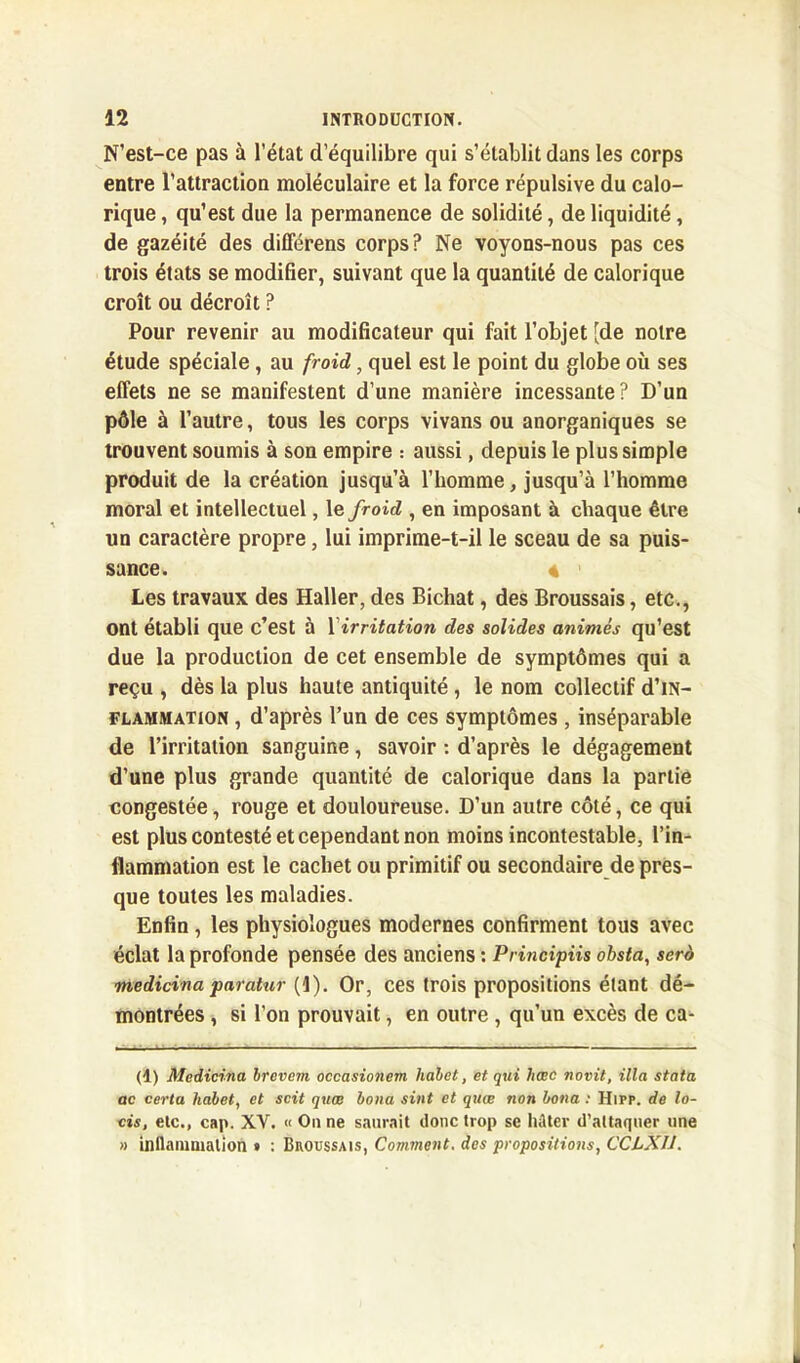 N’est-ce pas à l’état d’équilibre qui s’établit dans les corps entre l’attraction moléculaire et la force répulsive du calo- rique , qu’est due la permanence de solidité, de liquidité, de gazéité des différens corps? Ne voyons-nous pas ces trois états se modifier, suivant que la quantité de calorique croît ou décroît ? Pour revenir au modificateur qui fait l’objet [de notre étude spéciale, au froid, quel est le point du globe où ses effets ne se manifestent d’une manière incessante? D’un pôle à l’autre, tous les corps vivans ou anorganiques se trouvent soumis à son empire : aussi, depuis le plus simple produit de la création jusqu’à l’homme, jusqu’à l’homme moral et intellectuel, le froid , en imposant à chaque être un caractère propre, lui imprime-t-il le sceau de sa puis- sance. 4 Les travaux des Haller, des Bichat, des Broussais, etc., ont établi que c’est à Y irritation des solides animés qu’est due la production de cet ensemble de symptômes qui a reçu , dès la plus haute antiquité, le nom collectif d’iN- flammation , d’après l’un de ces symptômes , inséparable de l’irritation sanguine, savoir : d’après le dégagement d’une plus grande quantité de calorique dans la partie congestée, rouge et douloureuse. D’un autre côté, ce qui est plus contesté et cependant non moins incontestable, l’in- flammation est le cachet ou primitif ou secondaire de pres- que toutes les maladies. Enfin, les physiologues modernes confirment tous avec éclat la profonde pensée des anciens : Principiis obsta, scrd medicina paratur (1). Or, ces trois propositions étant dé- montrées , si l’on prouvait, en outre, qu’un excès de ca- (d) Medicina Irevem occasionem halet, et qui hœc novit, ilia stata ac certa halet, et soit quee loua sint et quœ non bona : Hifp. de lo- tis, etc., cap. XY. « On ne saurait donc trop se hâter d’attaquer une » inflammation » : Broussais, Comment, des propositions, CCLX11.