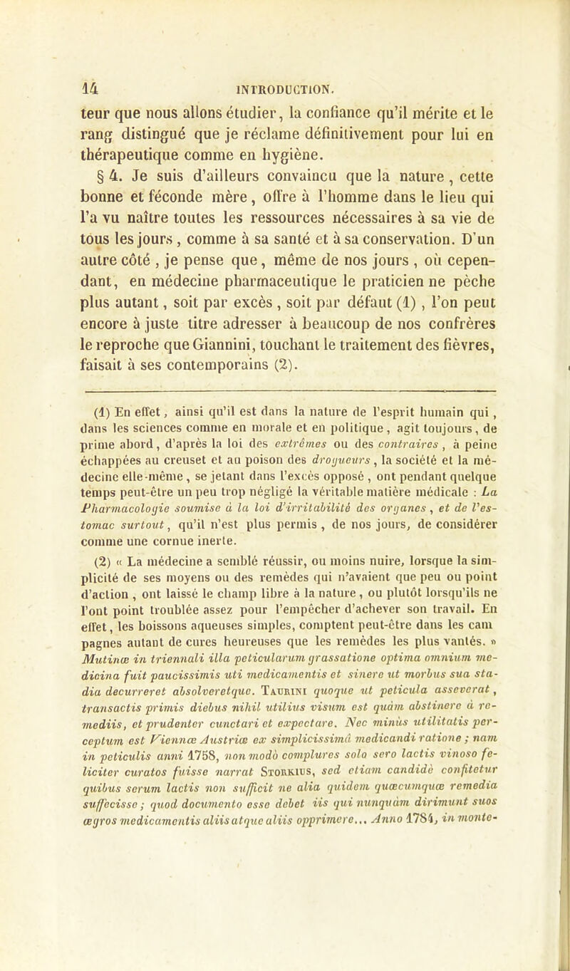 teur que nous allons étudier, la confiance qu’il mérite et le rang distingué que je réclame définitivement pour lui en thérapeutique comme en hygiène. § 4. Je suis d’ailleurs convaincu que la nature , cette bonne et féconde mère , offre à l’homme dans le lieu qui l’a vu naître toutes les ressources nécessaires à sa vie de tous les jours, comme à sa santé et à sa conservation. D’un autre côté , je pense que, même de nos jours , où cepen- dant, en médecine pharmaceutique le praticienne pèche plus autant, soit par excès , soit par défaut (1), l’on peut encore à juste litre adresser à beaucoup de nos confrères le reproche que Giannini, touchant le traitement des fièvres, faisait à ses contemporains (2). (1) En effet, ainsi qu’il est dans la nature de l’esprit humain qui , dans les sciences comme en morale et en politique, agit toujours, de prime abord, d’après la loi des extrêmes ou des contraires, à peine échappées au creuset et au poison des droijueurs, la société et la mé- decine elle-même , se jetant dans l’excès opposé , ont pendant quelque temps peut-être un peu trop négligé la véritable matière médicale : La Pharmacologie soumise à la loi d’irritabilité des ortjancs, et de l'es- tomac surtout, qu’il n’est plus permis , de nos jours, de considérer comme une cornue inerte. (2) « La médecine a semblé réussir, ou moins nuire, lorsque la sim- plicité de ses moyens ou des remèdes qui n’avaient que peu ou point d’action , ont laissé le champ libre à la nature , ou plutôt lorsqu’ils ne l’ont point troublée assez pour l’empêcher d’achever son travail. En effet, les boissons aqueuses simples, comptent peut-être dans les cam pagnes autant de cures heureuses que les remèdes les plus vantés. » Mutinœ in triennali ilia pcticularum ijrassatione optima omnium mc- dicina fuit paucissimis uti medicamentis et sinere ut morbus sua sta- dia decurreret absolveretque. Taurini quoque ut peticula asseverat, transactis primis diebus nihil utilius visum est qtiàm abstinere à re- mediis, et prudentcr cunctari et expectore. Nec minus utilitalis per- ceptum est Vicnnœ Austriœ ex simplicissimâ modicandi ratiane ; nam in peticulis anni 1758, non modo complures solo sero lactis vinoso fé- liciter curatos fuisse narrat Storkius, sed etiam candide confitetur quibus sérum lactis non sufficit ne alia quidam quœcumquœ remedia suffecisse ; quod documenta esse débet iis qui nunquàm dirimunt sues œtjros medicamentis aliis atque uliis opprimera... Anno 1784, in monte-