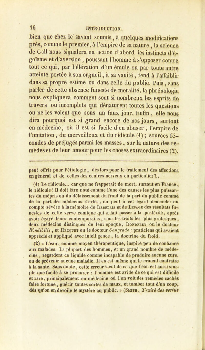 bien que chez le' savant soumis, à quelques modifications près, comme le premier, à l’empire de sa nature, la science de Gall nous signalera en action d’abord les instincts d’é- goïsme et d’aversion , poussant l’homme à s’opposer contre tout ce qui, par l’élévation d’un émule ou par toute autre atteinte portée à son orgueil, à sa vanité, tend à l’affaiblir dans sa propre estime ou dans celle du public. Puis, sans parler de cette absence funeste de moralité, la phrénologie nous expliquera comment sont si nombreux les esprits de travers ou incomplets qui dénaturent toutes les questions ou ne les voient que sous un faux jour. Enfin , elle nous dira pourquoi est si grand encore de nos jours, surtout en médecine, où il est si facile d’en abuser , l’empire de l’imitation, du merveilleux et du ridicule (1) ; sources fé- condes de préjugés parmi les masses, sur la nature des re- mèdes et de leur amour pour les choses extraordinaires (2). peut offrir pour l’étiologie , dès lors pour le traitement des affections en général et de celles des centres nerveux eu particulier?.. (1) Le ridicule... car que ne frapperait de mort, surtout en France, le ridicule ! Il doit être noté comme l’une des causes les plus puissan- tes du mépris ou du délaissement du froid de la part du public comme de la part des médecins. Certes, on peut à cet égard demander un compte sévère à la mémoire de Rabelais et de Lesage des résultats fu- nestes de cette verve comique qui a fait passer à la postérité, après avoir égayé leurs contemporains , sous les traits les plus grotesques, deux médecins distingués de leur époque, Rondelet ou le docteur Jtondibilis, et Hecqoet ou le docteur Saïujrado ; praticiens qui avaient apprécié et appliqué avec intelligence , la doctrine du froid. (2) « L’eau, comme moyen thérapeutique, inspire peu de confiance aux malades. La plupart des hommes, et un grand nombre de méde- cins , regardent ce liquide comme incapable de produire aucune cure, ou de prévenir aucune maladie. Il en est même qui le croient contraire à la santé. Sans doute, celte erreur vient de ce que l’eau est aussi sim- ple que facile à se procurer ; l’homme est avide de ce qui est difficile et rare, principalement en médecine où l’on voit des remèdes cachés faire fortune, guérir toutes sortes de maux, et tomber tout d’un coup, dès qu’on en dévoile le mystère au public. « (Smith , Traité des vertus