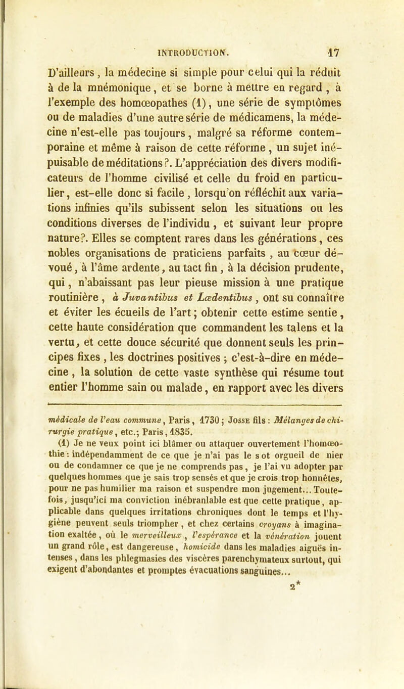 D’ailleurs , la médecine si simple pour celui qui la réduit à de la mnémonique, et se borne à mettre en regard , à l’exemple des homœopathes (1), une série de symptômes ou de maladies d’une autre série de médicamens, la méde- cine n’est-elle pas toujours, malgré sa réforme contem- poraine et même à raison de cette réforme, un sujet iné- puisable de méditations ?. L’appréciation des divers modifi- cateurs de l’homme civilisé et celle du froid en particu- lier , est-elle donc si facile , lorsqu’on réfléchit aux varia- tions infinies qu’ils subissent selon les situations ou les conditions diverses de l’individu , et suivant leur propre nature?. Elles se comptent rares dans les générations, ces nobles organisations de praticiens parfaits , au cœur dé- voué , à l’âme ardente, au tact fin, à la décision prudente, qui, n’abaissant pas leur pieuse mission à une pratique routinière , à Juvantibus et Lœdentibus, ont su connaître et éviter les écueils de l’art ; obtenir cette estime sentie, celte haute considération que commandent les talens et la vertu, et cette douce sécurité que donnent seuls les prin- cipes fixes , les doctrines positives ; c’est-à-dire en méde- cine , la solution de cette vaste synthèse qui résume tout entier l’homme sain ou malade, en rapport avec les divers médicale de Veau commune, Paris, 1730 ; Josse fils : Mélanges de chi- rurgie pratique, etc.; Paris, 1835. (1) Je ne veux point ici blâmer ou attaquer ouvertement l’homœo- thie : indépendamment de ce que je n’ai pas le s ot orgueil de nier ou de condamner ce que je ne comprends pas, je l’ai vu adopter par quelques hommes que je sais trop sensés et que je crois trop honnêtes, pour ne pas humilier ma raison et suspendre mon jugement... Toute- fois, jusqu’ici ma conviction inébranlable est que cette pratique, ap- plicable dans quelques irritations chroniques dont le temps et l’hy- giène peuvent seuls triompher , et chez certains croyans à imagina- tion exaltée, où le merveilleux, l'espérance et la vénération jouent un grand rôle, est dangereuse, homicide dans les maladies aiguës in- tenses , dans les phlegmasies des viscères parenchymateux surtout, qui exigent d’abondantes et promptes évacuations sanguines...