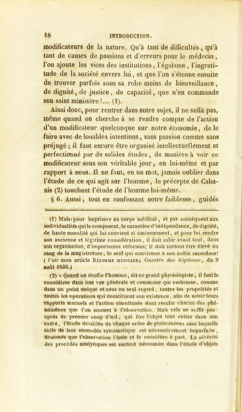 modificateurs de la nature. Qu’à tant de difficultés, qu’à tant de causes de passions et d’erreurs pour le médecin, l’on ajoute les vices des institutions, l'égoïsme, l’ingrati- tude de la société envers lui, et que l’on s’étonne ensuite de trouver parfois sous sa robe moins de bienveillance, de dignité, de justice, de capacité, que n’en commande son saint ministère !... (1)* Ainsi donc, pour rentrer dans notre sujet, il ne suffit pas, même quand on cherche à se rendre compte de l’action d’un modificateur quelconque sur notre économie, de le faire avec de louables intentions, sans passion comme sans préjugé ; il faut encore être organisé intellectuellement et perfectionné par de solides études , de manière à voir ce modificateur sous son véritable jour, en lui-même et par rapport à nous. Il ne faut, en un mot, jamais oublier dans l’étude de ce qui agit sur l’homme, le précepte de Caba- nis (2) touchant l’étude de l’homme lui-même. §6. Aussi, tout en confessant notre faiblesse, guidés in —_—_—.—i— (1) Mais; pour imprimer au corps médical, et par conséquent aux individualités qui le composent, le caractère d’indépendance, de dignité, de haute moralité qui lui convient si éminemment, et pour lui rendre son ancienne et légitime considération , il doit subir avant tout, dans son organisation, d’importantes réformes; il doit surtout être élevé au rang de la magistrature, le seul qui convienne à son noble sacerdoce! ( Voir mon article Réforme médicale; Gazette des hôpitaux, du 9 août d836.) (2) r< Quand on étudie l’homme, dit ce grand physiologiste, il faut le considérer dans une vue générale et commune qui embrasse, comme dans un point unique et sous un seul regard , toutes les propriétés et toutes les opérations qui constituent son existence, afin de saisir leurs rapports mutuels et l’action simultanée dont résulte chacun des phé- nomènes que l’on soumet à l’observation. Mais cela ne suffît pas : nprès Ce premier coup d’œil, qui fixe l’objet tout entier dans sou cadre, l’étude détaillée de chaque ordre de phénomènes sans laquelle éeli'é dé leur ensemble systématique est nécessairement imparfaite , demande que l’observation l’isole et le considère à part. La sévérité des procédés analytiques est surtout nécessaire dans l’étude d’objets