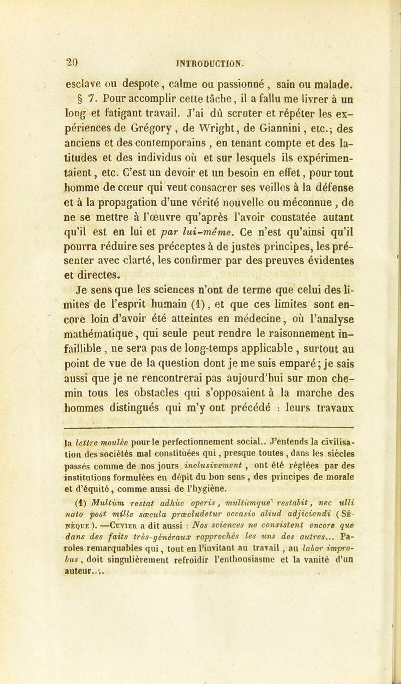 esclave ou despote, calme ou passionné , sain ou malade. § 7. Pour accomplir cette tâche, il a fallu me livrer à un long et fatigant travail. J’ai dû scruter et répéter les ex- périences de Grégory , de Wright, de Giannini, etc.; des anciens et des contemporains , en tenant compte et des la- titudes et des individus où et sur lesquels ils expérimen- taient , etc. C’est un devoir et un besoin en effet, pour tout homme de cœur qui veut consacrer ses veilles à la défense et à la propagation d’une vérité nouvelle ou méconnue , de ne se mettre à l’œuvre qu’après l’avoir constatée autant qu’il est en lui et par lui-même. Ce n’est qu’ainsi qu’il pourra réduire ses préceptes à de justes principes, les pré- senter avec clarté, les confirmer par des preuves évidentes et directes. Je sens que les sciences n’ont de terme que celui des li- mites de l’esprit humain (1), et que ces limites sont en- core loin d’avoir été atteintes en médecine, où l’analyse mathématique, qui seule peut rendre le raisonnement in- faillible , ne sera pas de long-temps applicable , surtout au point de vue de la question dont je me suis emparé; je sais aussi que je ne rencontrerai pas aujourd’hui sur mon che- min tous les obstacles qui s’opposaient à la marche des hommes distingués qui m’y ont précédé : leurs travaux la lettre moulée pour le perfectionnement social.. J’entends la civilisa- tion des sociétés mal constituées qui, presque toutes, dans les siècles passés comme de nos jours inclusivement, ont été réglées par des institutions formulées en dépit du bon sens , des principes de morale et d’équité, comme aussi de l’hygiène. (1) Multùm restât adhùc operis, multùmque' restalit, nec ulli nato post mille sœcula prœcludetur occasio aliud adjicicndi ( Sé- nèque ). —Cuvier a dit aussi : Nos sciences no consistent encore que dans des faits très-généraux rapprochés les uns des autres... Pa- roles remarquables qui, tout en l’invitant au travail, au labor impro- bus, doit singulièrement refroidir l’enthousiasme et la vanité d’un auteur..;.