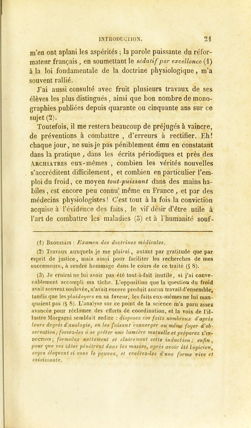 m’en ont aplani les aspérités ; la parole puissante du réfor- mateur français, en soumettant le sédatif par excellence (1) à la loi fondamentale de la doctrine physiologique, m’a souvent rallié. J’ai aussi consulté avec fruit plusieurs travaux de ses élèves les plus distingués, ainsi que bon nombre de mono- graphies publiées depuis quarante ou cinquante ans sur ce sujet (2). Toutefois, il me restera beaucoup de préjugés à vaincre, de préventions à combattre , d’erreurs à rectifier. Eh! chaque jour, ne suis-je pas péniblement ému en constatant dans la pratique , dans les écrits périodiques et près des Archiatres eux-mêmes , combien les vérités nouvelles s’accréditent difficilement, et combien en particulier l’em- ploi du froid, ce moyen tout-puissant dans des mains ha- biles , est encore peu connu' même en France, et par des médecins physiologistes ! C’est tout à la fois la conviction acquise à l’évidence des faits, le vif désir d’être utile à l’art de combattre les maladies (3) et à l’humanité souf- (1) Broussais : Examen des doctrines médicales. (2) Travaux auxquels je nie plairai, autant par gratitude que par esprit de justice, niais aussi pour faciliter les recherches de mes successeurs, à rendre hommage dans le cours de ce traité (§ 8). (3) Je croirai ne lui avoir pas été tout-à-fait inutile, si j’ai conve- nablement accompli ma tâche. L’opposition que la question du froid avait souvent soulevée, n’avait encore produit aucun travail d’ensemble, tandis que les plaidoyers en sa faveur, les faits eux-mêmes ne lui man- quaient pas (§ 8). L’analyse sur ce point de la science m’a paru assez avancée pour réclamer des efforts de coordination, et la voix de l’il- lustre Morgagni semblait redire : disposez cos faits nombreux d’après leurs degrés d’analogie, on les faisant converger au même foyer d'ob- servation; forcez-lcs à se prêter une lumière mutuelle et préparez l’in- duction; formulez nettement et clairement cette induction; enfin, pour que vos idées pénètrent dans les masses, après avoir été logicien, soyez éloquent si vous le pouvez, et revctez-les d’une forme vivo et saisissante.