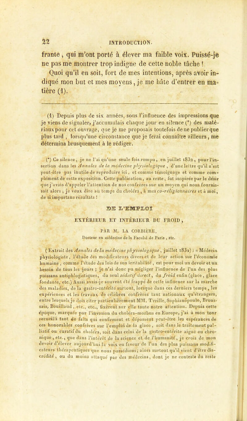 franle, qui m’ont porté à élever ma faible voix. Puissé-je ne pas me montrer trop indigne de cette noble tâche ! Quoi qu’il en soit, fort de mes intentions, après avoir in- diqué mon but et mes moyens, je me bâte d’entrer en ma- tière (1). (1) Depuis plus de six années, sous l'influence des impressions que je viens de signaler, j'accumulais chaque jour en silence (*) des maté- riaux pour cet ouvrage, que je me proposais toutefois de ne publier que plus tard , lorsqu’une circonstance que je ferai connaître ailleurs, me détermina brusquement à le rédiger. (*) Co silence, je ne l’ai qu’une seule fois rompu , en juillet (832, pour l'in- sertion dans les Annales de la médecine physiologique , d’une lettre qu’il n’est peut-être pas inutile de reproduire ici, et comme témoignage et comme com- plément de cette exposition. Cette publication , au reste , lut inspirée par le désir que j’avais d’appeler l’atlention de nos confrères sur un moyen qui nous fournis- sait alors , je veux dire au temps du choléra , à mes co-réligionnaircs et à moi, de si importons résullals ! BS ï,’EMS>I,OÏ EXTÉRIEUR ET INTÉRIEUR DU FROID, TAR M. LA CORBIÈRE, Docteur en médecine de la Faculté de Faris , etc. ( Extrait des Annales de la médecine physiologique, juillet l83o) : « Médecin physiologiste, l’étude des modificateurs divers et de leur action sur l’économie humaine , comme l’étude des lois de son irritabilité , est pour moi un devoir et un besoin de tous les jours ; je n’ai donc pu négliger l’inllucnce de l’un des plus puissans antiphlogistiques, du seul sédatif direct, du froid enfin (glace , glace fondante, etc.) Aussi avais-je souvent cté frappé de cette influence sur la marche des maladies, de la gastro-entérite surlout, lorsque dans ces derniers temps , les expériences et les travaux de célèbres confrères tant nationaux qu’élrangers, entre lesquels je dois citer particulièrement MM. Treille, Sophianôpoulo, Brous- sais, Bouillaud, etc., etc., fixèrent sur elle toute notre attention. Depuis cette époque, marquée par l’invasion du choléra-morbus en Europe, j’ai à mon tour recueilli taut de faits qui confirment et dépassent pcul-clre les espérances de ces honorables confrères sur l’emploi de la glace, soit dans le traitement pal- liatif ou curatif du choléra, soit dans celui de la gastro-entérite aigue ou chro- nique , etc., que dans l’intérêt de la science et de l’humanité, je crois de mon devoir d’élever aujourd’hui la voix en faveur de l’un des plus puissans modifi- cateurs thérapeutiques que nous possédions; alors surtout qu’il vient d’être dis- crédité , ou du moins attaqué par des médecins, dont je ne conteste du reste