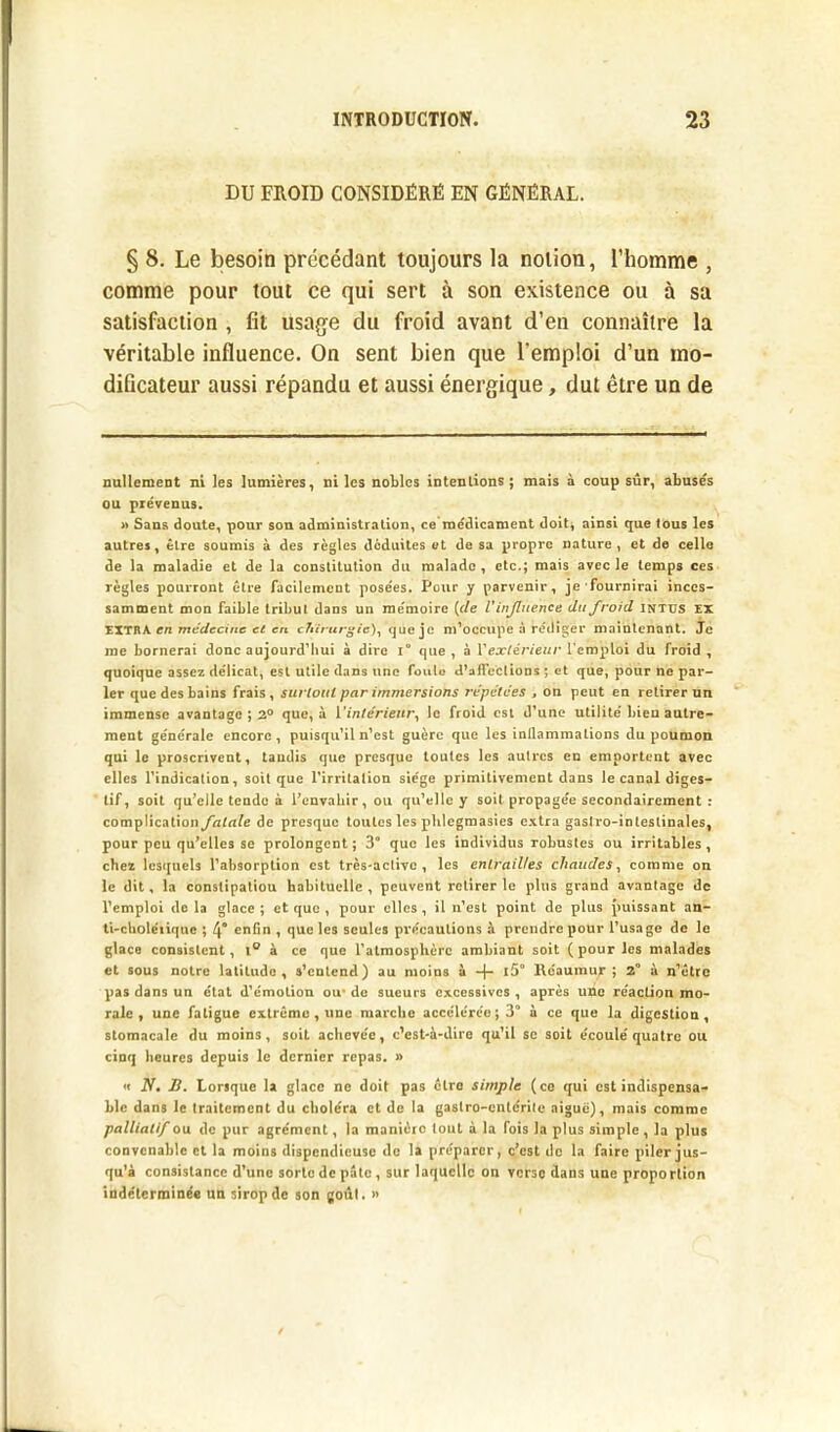 DU FROID CONSIDÈRE EN GÉNÉRAL. § 8. Le besoin précédant toujours la notion, l’homme , comme pour tout ce qui sert à son existence ou à sa satisfaction , fit usage du froid avant d’en connaître la véritable influence. On sent bien que l'emploi d’un mo- dificateur aussi répandu et aussi énergique, dut être un de nullement ni les lumières, ni les nobles intenlions ; mais à coup sûr, abusés ou prévenus. » Sans doute, pour son administration, ce médicament doit, ainsi que tous les autres, être soumis à des règles déduites et de sa propre nature, et de celle de la maladie et de la constitution du malade, etc.; mais avec le temps ces règles pourront être facilement posées. Pour y parvenir, je fournirai inces- samment mon faible tribut dans un mémoire (de U influence du froid intus ex EXTRA en médecine et en chirurgie), que je m’occupe à rédiger maintenant. Je me bornerai donc aujourd’hui à dire i° que , à Y extérieur l’emploi du froid , quoique assez délicat, est utile dans une foule d'affections ; et que, pour ne par- ler que des bains frais, surtout par immersions répétées , on peut en retirer un immense avantage ; 2° que, à l'intérieur, le froid est d’une utilité bieu autre- ment générale encore, puisqu’il n’est guère que les inllammations du poumon qui le proscrivent, tandis que presque toutes les autres en emportent avec elles l’indication, soit que l’irritation siège primitivement dans le canal diges- tif, soit qu’elle tende à l’envahir, ou qu’elle y soit propagée secondairement : complication fatale de presque toutes les plilegmasies extra gastro-intestinales, pour peu qu’elles se prolongent; 3° que les individus robustes ou irritables, chez lesquels l’absorption est très-active, les entrailles chaudes, comme on le dit, la constipatiou habituelle , peuvent retirer le plus grand avantage de l’emploi de la glace ; et que , pour elles , il n’est point de plus puissant an- ti-cholérique ; 4° enfin , que les seules précautions à prendre pour l’usage de le glace consistent, l° à ce que l’atmosphère ambiant soit (pour les malades et sous notre latitude, s’entend) au moins à + l5° Rcaumur ; 2° à n’être pas dans un état d’émotion ou* de sueurs excessives , après une réaction mo- rale , une fatigue extrême , une marche accélérée; 3° à ce que la digestion, stomacale du moins, soit achevée, c’est-à-dire qu’il se soit écoulé quatre ou cinq heures depuis le dernier repas. » « N. B. Lorsque la glace ne doit pas cire simple (ce qui est indispensa- ble dans le traitement du choléra et de la gasiro-cnicrilc aigue), mais comme palliatif ou de pur agrément, la manière tout à la fois la plus simple, la plus convenable et la moins dispendieuse de la préparer, c’est de la faire piler jus- qu’à consistance d’une sorte de pâte, sur laquelle on verse dans une proportion indéterminée un sirop de son goût. »