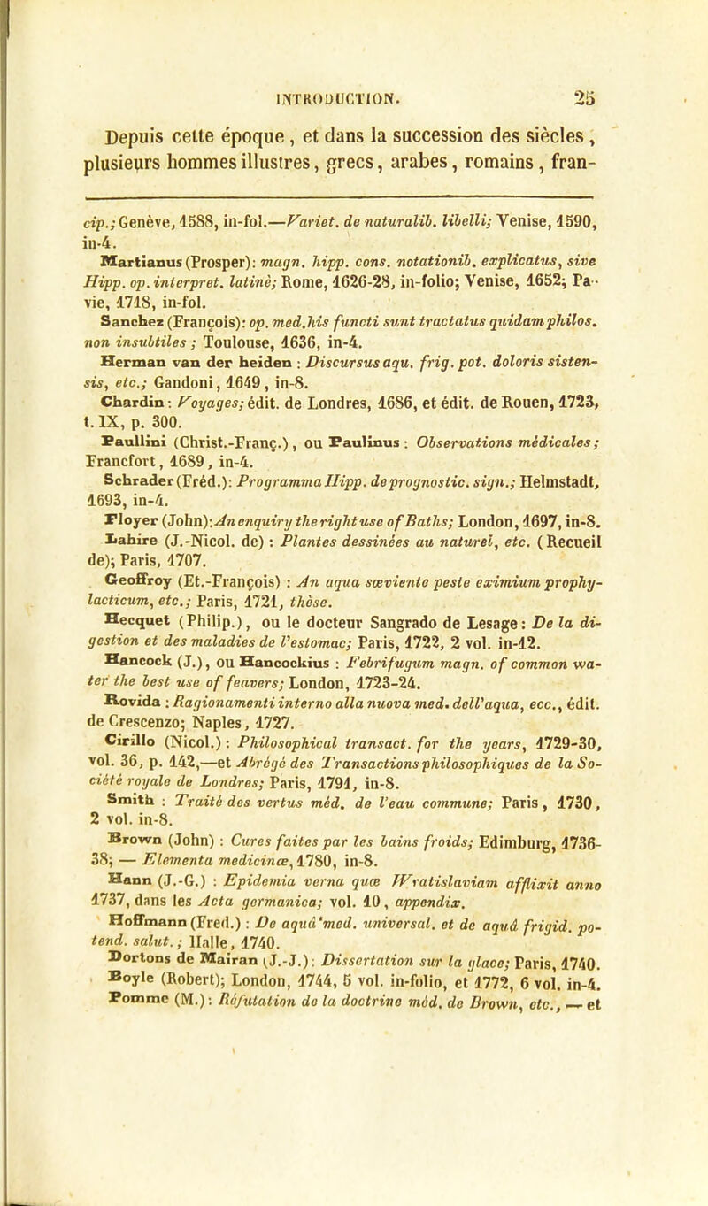 Depuis celle époque, et dans la succession des siècles, plusieurs hommes illustres, grecs, arabes, romains, fran- cip.; Genève, 1588, in-fol.—Variet. de naturalib. libelli; Venise, 4590, in-4. Martianus (Prosper) : magn. hipp. cons. notationib. explicatus, sive Hipp. op.interpret. latine; Rome, 1626-28, in-folio; Venise, 1652; Pa- vie, 1718, in-fol. Sanchez (François): op. med.liis functi sunt tractatus quidam philos, non insubtiles ; Toulouse, 1636, in-4. Herman van der heiden : Discursus aqu. frig.pot. doloris sisten- sis, etc.; Gandoni, 1649, in-8. Chardin -, Voyages; édit, de Londres, 4686, et édit, de Rouen, 1723, t.lX, p. 300. Paullini (Christ.-Franç.) , ou Faulinus : Observations médicales ; Francfort, 1689, in-4. Schrader(Fréd.): Programma Hipp. deprognostic. sign.; Helmstadt, 1693, in-4. Ployer (John): An enquiry therightuse ofBaths; London, 1697, in-8. Xahire (J.-Nicol. de) : Plantes dessinées au naturel, etc. (Recueil de); Paris, 1707. Geoffroy (Et.-François) : An aqua sœvienta peste eximium prophy- lacticum, etc.; Paris, 1721, thèse. Hecquet (Philip.), ou le docteur Sangrado de Lesage: De la di- gestion et des maladies de l'estomac; Paris, 1722, 2 vol. in-12. Hancock (J.), ou Hancockius : P'ebrifugum magn. of common w a- ter the best use of feavers; London, 1723-24. Rovida ; Ragionamentiinterno alla nuova med. dell'aqua, ecc., édit. deCrescenzo; Naples, 1727. Cirillo (Nicol.) : Philosophical transact. for the years, 4729-30, vol. 36, p. 142,—et Abrégé des Transactions philosophiques de la So- ciété royale de Londres; Paris, 1791, in-8. Smith : Traité des vertus méd. de l’eau commune; Paris, 4730, 2 vol. in-8. Brown (John) : Cures faites par les bains froids; Edimburg, 1736- 38; — Elementa medicinœ, 1780, in-8. Hann (J.-G.) : Epidemia verna quœ JVratislaviam afflixit anno 1737, dans les Acta germanica; vol. 10, appendix. Hoffmann(Fred.) : De aquâ'mcd. universal, et de aquâ frigid. po- tend. salut.; llalle, 1740. Sortons de Mairan (.J.-J.) ; Dissertation sur la glace; Paris, 4740. Boyle (Robert); London, 4744, 5 vol. in-folio, et 1772, 6 vol. in-4. Pomme (M.) : Réfutation do la doctrine méd. de Brown, etc., — et