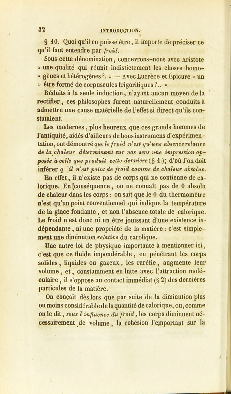 § 40. Quoi qu’il en puisse être, il importe de préciser ce qu’il faut entendre par froid. Sous cette dénomination, concevrons-nous avec Aristote « une qualité qui réunit indistictement les choses homo- » gènes et hétérogènes?. » —Avec Lucrèce etÉpicure « un •> être formé de corpuscules frigorifiques?.. » Réduits à la seule induction, n’ayant aucun moyen de la rectifier, ces philosophes furent naturellement conduits à admettre une cause matérielle de l’effet si direct qu’ils con- stataient. Les modernes, plus heureux que ces grands hommes de l’antiquité, aidés d’ailleurs debonsinstrumens d’expérimen- tation, Ont démontré que le froid n est qu'une absence relative de la chaleur déterminant sur nos sens une impression op- posée h celle que produit cette dernière (§ 1 )\ d’où l’on doit inférer q ’il n’est point de froid comme de chaleur absolus. En effet, il n’existe pas de corps qui ne contienne de ca- lorique. En [conséquence, on ne connaît pas de 0 absolu de chaleur dans les corps : on sait que le 0 du thermomètre n’est qu’un point conventionnel qui indique la température de la glace fondante, et non l’absence totale de calorique. Le froid n’est donc ni un être jouissant d’une existence in- dépendante , ni une propriété de la matière : c’est simple- ment une diminution relative du carolique. Une autre loi de physique importante à mentionner ici, c’est que ce fluide impondérable, en pénétrant les corps solides, liquides ou gazeux, les raréfie, augmente leur volume, et, constamment en lutte avec l’attraction molé- culaire , il s’oppose au contact immédiat (§ 2) des dernières particules de la matière. On conçoit dès-lors que par suite de la diminution plus ou moins considérable de la quantité de calorique, ou, comme on le dit, sous Vinfluence du froid, les corps diminuent né- cessairement de volume, la cohésion l’emportant sur la