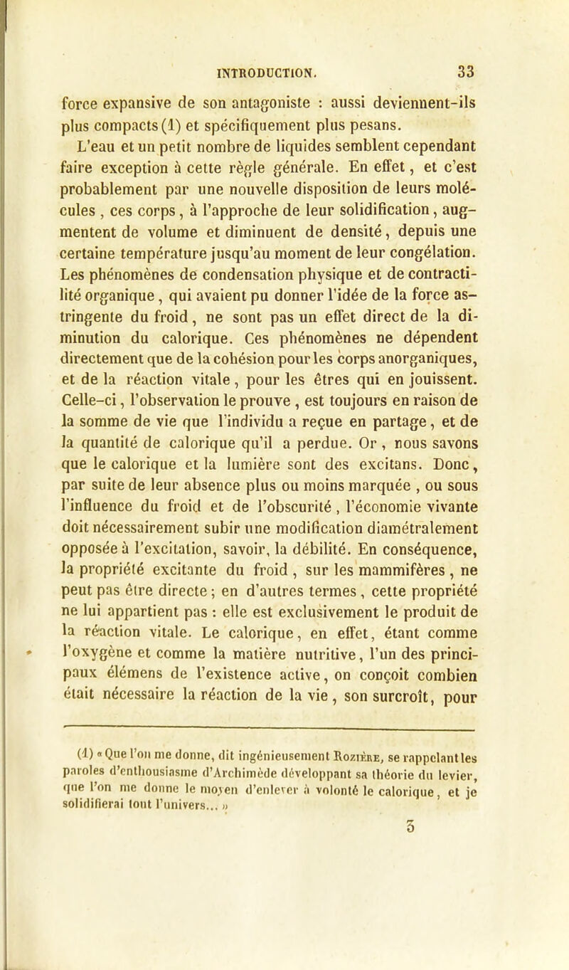 force expansive de son antagoniste : aussi deviennent-ils plus compacts(1) et spécifiquement plus pesans. L’eau et un petit nombre de liquides semblent cependant faire exception à cette règle générale. En effet, et c’est probablement par une nouvelle disposition de leurs molé- cules , ces corps, à l’approche de leur solidification, aug- mentent de volume et diminuent de densité, depuis une certaine température jusqu’au moment de leur congélation. Les phénomènes de condensation physique et de contracti- lité organique, qui avaient pu donner l’idée de la force as- tringente du froid, ne sont pas un effet direct de la di- minution du calorique. Ces phénomènes ne dépendent directement que de la cohésion pour les corps anorganiques, et de la réaction vitale, pour les êtres qui en jouissent. Celle-ci, l’observation le prouve , est toujours en raison de la somme de vie que l’individu a reçue en partage, et de la quantité de calorique qu’il a perdue. Or, nous savons que le calorique et la lumière sont des excitans. Donc, par suite de leur absence plus ou moins marquée , ou sous l’influence du froid et de l’obscurité, l’économie vivante doit nécessairement subir une modification diamétralement opposée à l’excitation, savoir, la débilité. En conséquence, la propriété excitante du froid , sur les mammifères , ne peut pas être directe ; en d’autres termes, cette propriété ne lui appartient pas : elle est exclusivement le produit de la réaction vitale. Le calorique, en effet, étant comme l’oxygène et comme la matière nutritive, l’un des princi- paux élémens de l’existence active, on conçoit combien était nécessaire la réaction de la vie , son surcroît, pour (1) « Que l’on nie donne, dit ingénieusement Rozièhe, se rappelant les paroles d’enthousiasme d’Archimède développant sa théorie du levier, que l’on me donne le moven d’enlever à volonté le calorique, et je solidifierai tout l’univers... » 5
