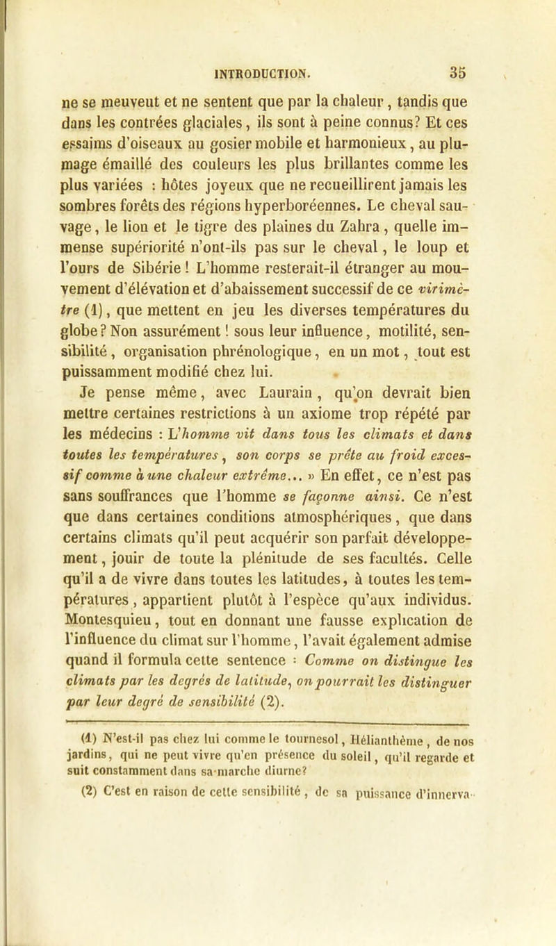 ne se meuvent et ne sentent que par la chaleur, tandis que dans les contrées glaciales, ils sont à peine connus? Et ces essaims d’oiseaux au gosier mobile et harmonieux, au plu- mage émaillé des couleurs les plus brillantes comme les plus variées : hôtes joyeux que ne recueillirent jamais les sombres forêts des régions hyperboréennes. Le cheval sau- vage , le lion et le tigre des plaines du Zahra, quelle im- mense supériorité n’ont-ils pas sur le cheval, le loup et l’ours de Sibérie ! L’homme resterait-il étranger au mou- vement d’élévation et d’abaissement successif de ce virimè- tre (1), que mettent en jeu les diverses températures du globe?Non assurément ! sous leur influence, motilité, sen- sibilité , organisation phrénologique, en un mot, tout est puissamment modifié chez lui. Je pense même, avec Laurain , qu’on devrait bien mettre certaines restrictions à un axiome trop répété par les médecins : L'homme vit dans tous les climats et dans toutes les températures, son corps se prête au froid exces~ si f comme dune chaleur extrême... » En effet, ce n’est pas sans souffrances que l’homme se façonne ainsi. Ce n’est que dans certaines conditions atmosphériques, que dans certains climats qu’il peut acquérir son parfait développe- ment , jouir de toute la plénitude de ses facultés. Celle qu’il a de vivre dans toutes les latitudes, à toutes les tem- pératures , appartient plutôt à l’espèce qu’aux individus. Montesquieu, tout en donnant une fausse explication de l’influence du climat sur l’homme, l’avait également admise quand il formula cette sentence = Comme on distingue les climats par les degrés de latitude, on pourrait les distinguer par leur degré de sensibilité (2). (1) N’est-il pas chez lui comme le tournesol, Ilélianthème , de nos jardins, qui ne peut vivre qn’cn présence du soleil, qu’il regarde et suit constamment dans sa niarche diurne? (2) C’est en raison de celle sensibilité , de sa puissance d’innerva