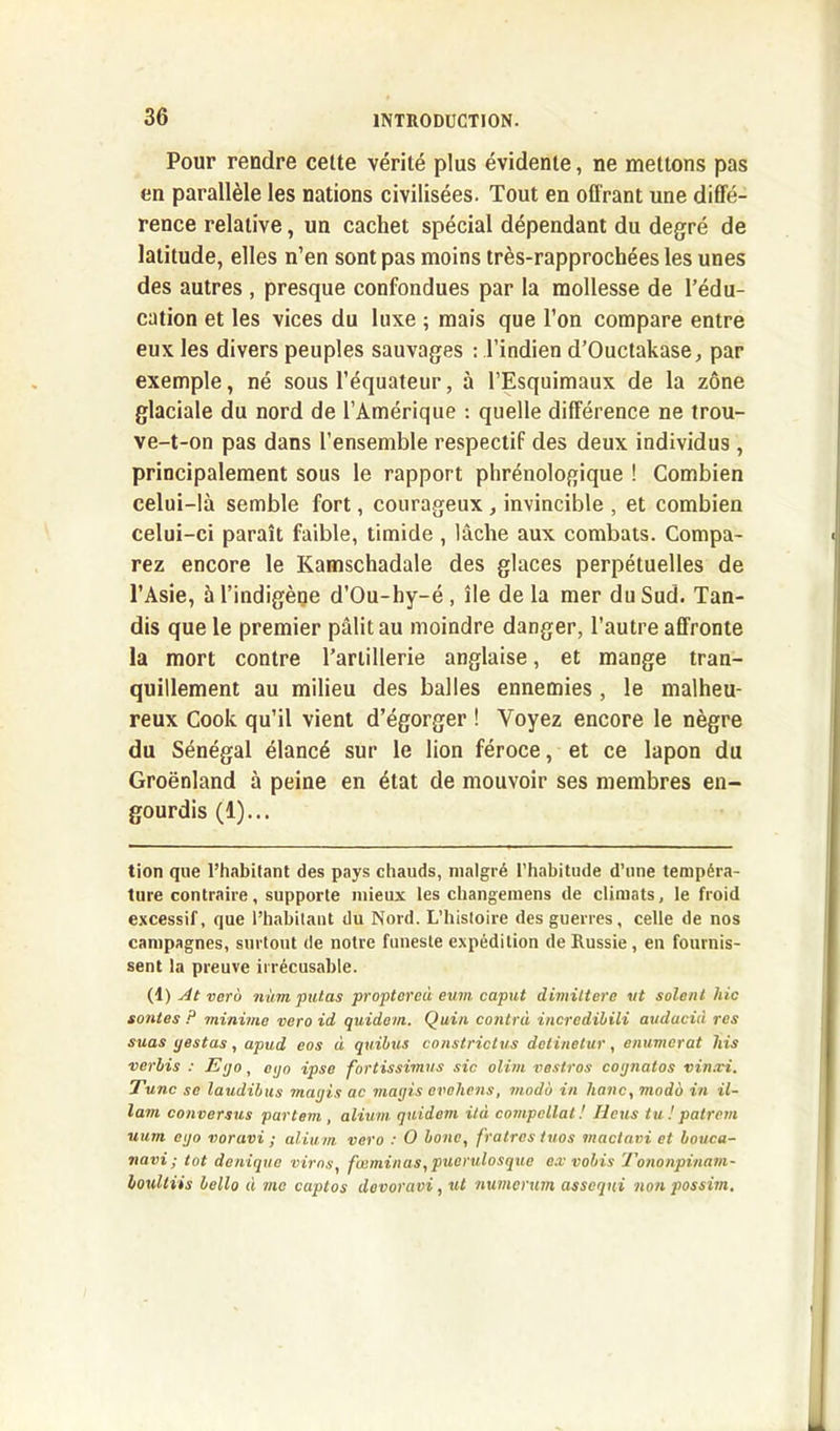 Pour rendre cette vérité plus évidente, ne mettons pas en parallèle les nations civilisées. Tout en offrant une diffé- rence relative, un cachet spécial dépendant du degré de latitude, elles n’en sont pas moins très-rapprochées les unes des autres , presque confondues par la mollesse de l’édu- cation et les vices du luxe ; mais que l’on compare entre eux les divers peuples sauvages : l’indien d’Ouctakase, par exemple, né sous l’équateur, à l’Esquimaux de la zone glaciale du nord de l’Amérique : quelle différence ne trou- ve-t-on pas dans l’ensemble respectif des deux individus , principalement sous le rapport phrénologique ! Combien celui-là semble fort, courageux , invincible , et combien celui-ci paraît faible, timide , lâche aux combats. Compa- rez encore le Kamschadale des glaces perpétuelles de l’Asie, à l’indigène d’Ou-hy-é, île de la mer du Sud. Tan- dis que le premier pâlit au moindre danger, l’autre affronte la mort contre l’artillerie anglaise, et mange tran- quillement au milieu des balles ennemies, le malheu- reux Cook qu’il vient d’égorger ! Voyez encore le nègre du Sénégal élancé sur le lion féroce, et ce lapon du Groenland à peine en état de mouvoir ses membres en- gourdis (1)... tion que l’habitant des pays chauds, malgré l’habitude d’une tempéra- ture contraire, supporte mieux les changemens de climats, le froid excessif, que l’habitant du Nord. L’histoire des guerres, celle de nos campagnes, surtout de notre funeste expédition de Russie, en fournis- sent la preuve irrécusable. (1) At vero num putas proptoreù eum caput dimittere ut soient hic soutes ? minime vero id quidam. Quin contra incrcdibili audacià res suas yestas, apud eos à quibus constrictus detinetur, enumerat his verbis : E<jo, ego ipse fortissimus sic olim vestros cognatos vin.vi. Tune se laudibus magis ac magis ovohens, modo in liane, modo in il- lam conversus partent, alium quidam ità compcllat ! Iléus tu ! patrem uum ego voravi ; alium vero : O bouc, fratrestuos mactavi et bouca- navi ; tôt denique virns, fœminas, puerulosque e.v vobis Tononpinam- loultiis bello à me captos dovoravi, ut numerum asseqni non possim.