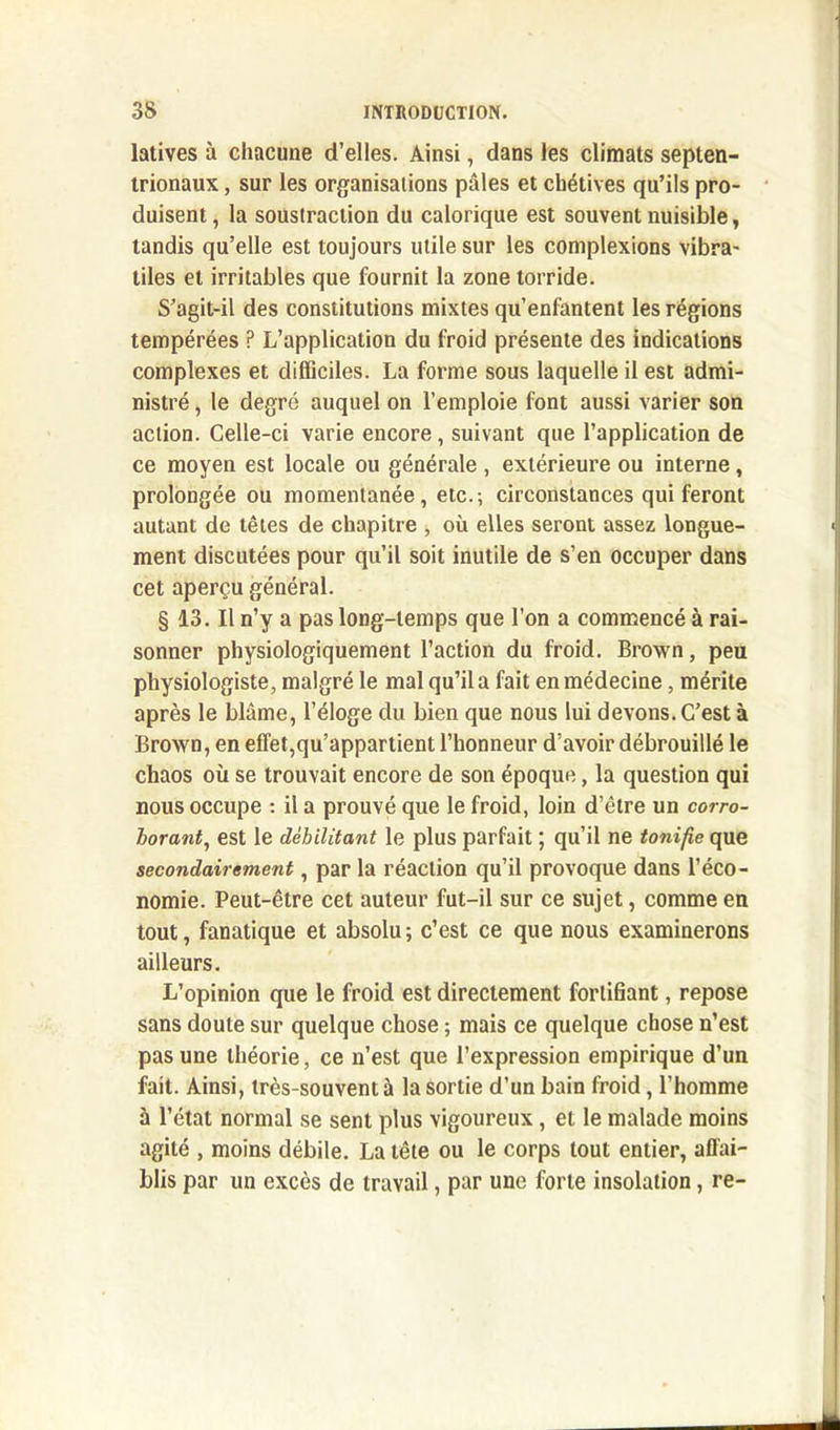 latives à chacune d’elles. Ainsi, dans les climats septen- trionaux , sur les organisations pâles et chétives qu’ils pro- duisent , la soustraction du calorique est souvent nuisible, tandis qu’elle est toujours utile sur les complexions vibra- tiles et irritables que fournit la zone torride. S’agit-il des constitutions mixtes qu’enfantent les régions tempérées P L’application du froid présente des indications complexes et difficiles. La forme sous laquelle il est admi- nistré , le degré auquel on l’emploie font aussi varier son action. Celle-ci varie encore, suivant que l’application de ce moyen est locale ou générale , extérieure ou interne, prolongée ou momentanée, etc.-, circonstances qui feront autant de têtes de chapitre , où elles seront assez longue- ment discutées pour qu’il soit inutile de s’en occuper dans cet aperçu général. § 13. Il n’y a pas long-temps que l’on a commencé à rai- sonner physiologiquement l’action du froid. Brown, peu physiologiste, malgré le mal qu’il a fait en médecine, mérite après le blâme, l’éloge du bien que nous lui devons. C’est à Brown, en effet,qu’appartient l’honneur d’avoir débrouillé le chaos où se trouvait encore de son époque, la question qui nous occupe : il a prouvé que le froid, loin d’être un corro- borant, est le débilitant le plus parfait ; qu’il ne tonifie que secondairement, par la réaction qu’il provoque dans l’éco- nomie. Peut-être cet auteur fut-il sur ce sujet, comme en tout, fanatique et absolu; c’est ce que nous examinerons ailleurs. L’opinion que le froid est directement fortifiant, repose sans doute sur quelque chose ; mais ce quelque chose n’est pas une théorie, ce n’est que l’expression empirique d’un fait. Ainsi, très-souvent à la sortie d’un bain froid, l’homme à l’état normal se sent plus vigoureux, et le malade moins agité , moins débile. La tête ou le corps tout entier, affai- blis par un excès de travail, par une forte insolation, re-