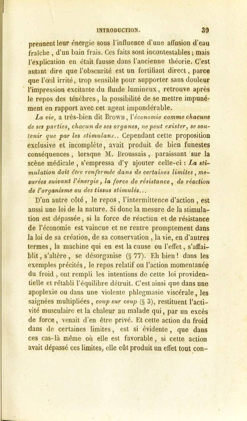 prennent leur énergie sous l'influence d’une affusion d’eau fraîche , d’un bain frais. Ces faits sont incontestables ; mais l’explication en était fausse dans l’ancienne théorie. C’est autant dire que l’obscurité est un fortifiant direct, parce que l’œil irrité, trop sensible pour supporter sans douleur l’impression excitante du fluide lumineux, retrouve après le repos des ténèbres, la possibilité de se mettre impuné- ment en rapport avec cet agent impondérable. La vie, a très-bien dit Brown , l'économie comme chacune de ses parties, chacun de ses organes, ne peut exister, se sou- tenir que par les stimulans.. Cependant cette proposition exclusive et incomplète, avait produit de bien funestes conséquences, lorsque M. Broussais , paraissant sur la scène médicale , s’empressa d’y ajouter celle-ci : La sti- mulation doit être renfermée dans de certaines limites , me- surées suivant l’énergie, la force de résistance , de réaction de l’organisme ou des tissus stimulés... D’un autre côté, le repos , l’intermittence d’action , est aussi une loi de la nature. Si donc la mesure de la stimula- tion est dépassée, si la force de réaction et de résistance de l’économie est vaincue et ne rentre promptement dans la loi de sa création, de sa conservation , la vie, en d’autres termes, la machine qui en est la cause ou l’effet, s’affai- blit, s'altère , se désorganise (§77). Eli bien! dans les exemples précités, le repos relatif ou l’action momentanée du froid , ont rempli les intentions de cette loi providen- tielle et rétabli l’équilibre détruit. C’est ainsi que dans une apoplexie ou dans une violente phlegmasie viscérale, les saignées multipliées, coup sur coup (§ 3), restituent l’acti- vité musculaire et la chaleur au malade qui, par un excès de force, venait d’en être privé. Et cette action du froid dans de certaines limites, est si évidente, que dans ces cas-là même où elle est favorable, si cette action avait dépassé ces limites, elle eût produit un effet tout con-