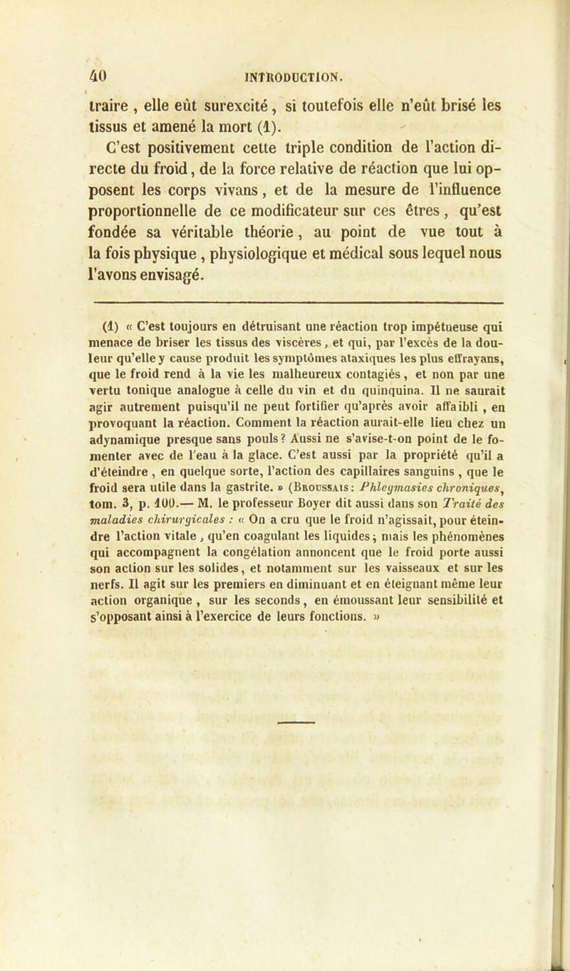 traire , elle eût surexcité, si toutefois elle n’eût brisé les tissus et amené la mort (1). C’est positivement celte triple condition de l’action di- recte du froid, de la force relative de réaction que lui op- posent les corps vivans, et de la mesure de l’influence proportionnelle de ce modificateur sur ces êtres, qu’est fondée sa véritable théorie, au point de vue tout à la fois physique, physiologique et médical sous lequel nous l’avons envisagé. (1) « C’est toujours en détruisant une réaction trop impétueuse qui menace de briser les tissus des viscères, et qui, par l’excès de la dou- leur qu’elle y cause produit les symptômes ataxiques les plus effrayans, que le froid rend à la vie les malheureux contagiés, et non par une vertu tonique analogue à celle du vin et du quinquina. U ne saurait agir autrement puisqu’il ne peut fortifier qu’après avoir affaibli, en provoquant la réaction. Comment la réaction aurait-elle lieu chez un adynamique presque sans pouls ? Aussi ne s’avise-t-on point de le fo- menter avec de l’eau à la glace. C’est aussi par la propriété qu’il a d’éteindre , en quelque sorte, l’action des capillaires sanguins , que le froid sera utile dans la gastrite. » (Bhotjssais : Phlegmasies chroniques, tom. 3, p. lût).— M. le professeur Boyer dit aussi dans son Traité des maladies chirurgicales : « On a cru que le froid n’agissait, pour étein- dre l’action vitale , qu’en coagulant les liquides ; mais les phénomènes qui accompagnent la congélation annoncent que le froid porte aussi son action sur les solides, et notamment sur les vaisseaux et sur les nerfs. Il agit sur les premiers en diminuant et en éteignant même leur action organique , sur les seconds, en émoussant leur sensibilité et s’opposant ainsi à l’exercice de leurs fonctions. »