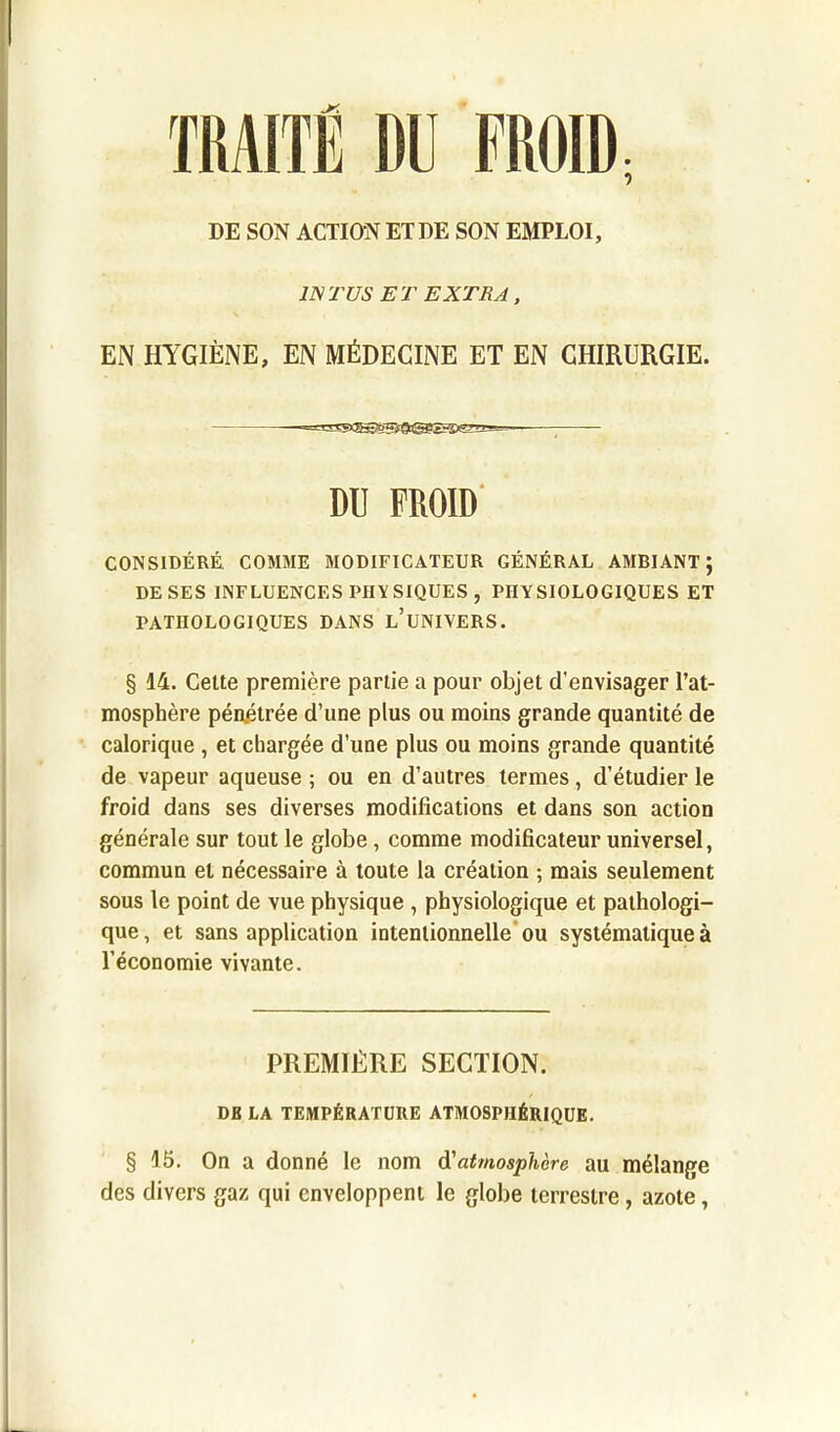 TRAITÉ DU FROID; DE SON ACTION ET DE SON EMPLOI, 1NTUS ET EXTRA, EN HYGIÈNE, EN MÉDECINE ET EN CHIRURGIE. DU FROID CONSIDÉRÉ. COMME MODIFICATEUR GÉNÉRAL AMBIANT; DE SES INFLUENCES PHYSIQUES , PHYSIOLOGIQUES ET PATHOLOGIQUES DANS L’UNIVERS. § 14. Cette première partie a pour objet d’envisager l’at- mosphère pénétrée d’une plus ou moins grande quantité de calorique , et chargée d’une plus ou moins grande quantité de vapeur aqueuse ; ou en d’autres termes, d’étudier le froid dans ses diverses modifications et dans son action générale sur tout le globe, comme modificateur universel, commun et nécessaire à toute la création ; mais seulement sous le point de vue physique , physiologique et pathologi- que, et sans application intentionnelle ou systématique à l’économie vivante. PREMIÈRE SECTION. DB LA TEMPÉRATURE ATMOSPHÉRIQUE. § 15. On a donné le nom d'atmosphère au mélange des divers gaz qui enveloppent le globe terrestre, azote,