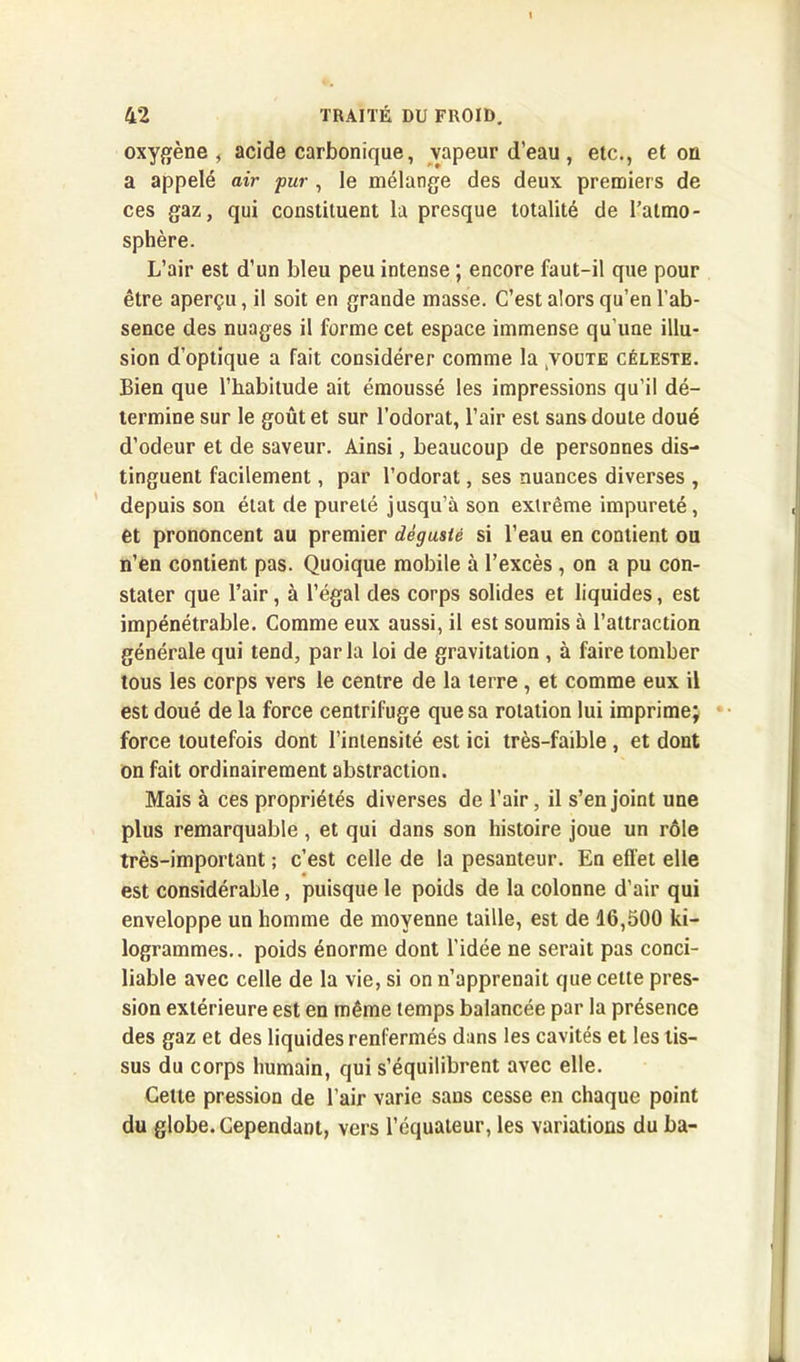oxygène, acide carbonique, vapeur d’eau, etc., et on a appelé air pur , le mélange des deux premiers de ces gaz, qui constituent la presque totalité de l’atmo- sphère. L’air est d’un bleu peu intense ; encore faut-il que pour être aperçu, il soit en grande masse. C’est alors qu’en l’ab- sence des nuages il forme cet espace immense qu’une illu- sion d’optique a fait considérer comme la ;voute céleste. Bien que l’habitude ait émoussé les impressions qu’il dé- termine sur le goût et sur l’odorat, l’air est sans doute doué d’odeur et de saveur. Ainsi, beaucoup de personnes dis- tinguent facilement, par l’odorat, ses nuances diverses , depuis son état de pureté jusqu’à son extrême impureté, et prononcent au premier dégusté si l’eau en contient ou n’en contient pas. Quoique mobile à l’excès , on a pu con- stater que l’air, à l’égal des corps solides et liquides, est impénétrable. Comme eux aussi, il est soumis à l’attraction générale qui tend, parla loi de gravitation , à faire tomber tous les corps vers le centre de la terre , et comme eux il est doué de la force centrifuge que sa rotation lui imprime; force toutefois dont l’intensité est ici très-faible, et dont on fait ordinairement abstraction. Mais à ces propriétés diverses de l’air, il s’enjoint une plus remarquable, et qui dans son histoire joue un rôle très-important ; c’est celle de la pesanteur. En effet elle est considérable , puisque le poids de la colonne d’air qui enveloppe un homme de moyenne taille, est de 16,500 ki- logrammes.. poids énorme dont l’idée ne serait pas conci- liable avec celle de la vie, si on n’apprenait que cette pres- sion extérieure est en même temps balancée par la présence des gaz et des liquides renfermés dans les cavités et les tis- sus du corps humain, qui s’équilibrent avec elle. Cette pression de l’air varie sans cesse en chaque point du globe. Cependant, vers l’équateur, les variations du ba-