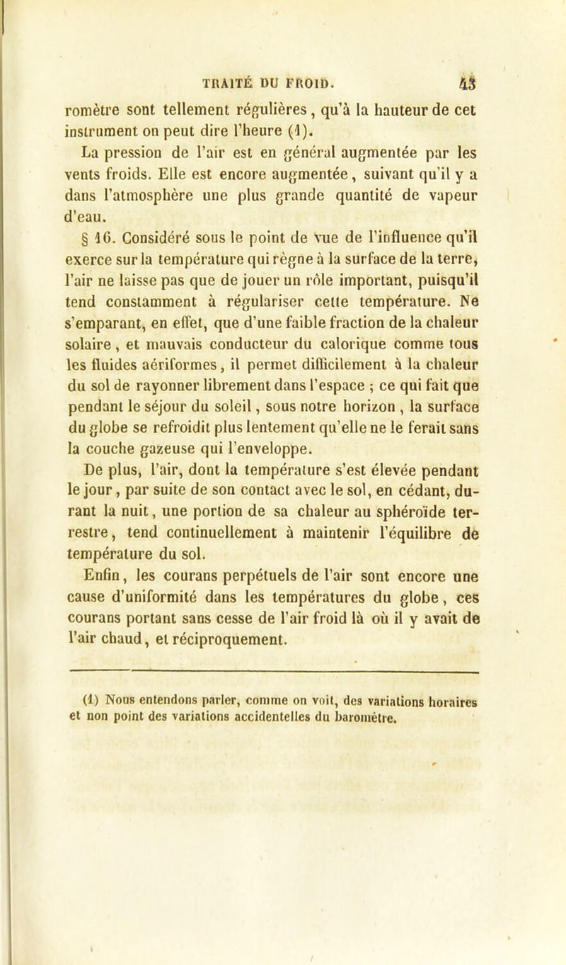 romètre sont tellement régulières, qu’à la hauteur de cet instrument on peut dire l’heure (1). La pression de l’air est en général augmentée par les vents froids. Elle est encore augmentée, suivant qu’il y a dans l’atmosphère une plus grande quantité de vapeur d’eau. § 16. Considéré sous le point de vue de l’influence qu’il exerce sur la température qui règne à la surface de la terre, l’air ne laisse pas que de jouer un rôle important, puisqu’il tend constamment à régulariser cette température. Ne s’emparant, en effet, que d’une faible fraction de la chaleur solaire, et mauvais conducteur du calorique comme tous les fluides aériformes, il permet difficilement à la chaleur du sol de rayonner librement dans l’espace ; ce qui fait que pendant le séjour du soleil, sous notre horizon , la surface du globe se refroidit plus lentement qu’elle ne le ferait sans la couche gazeuse qui l’enveloppe. De plus, l’air, dont la température s’est élevée pendant le jour, par suite de son contact avec le sol, en cédant, du- rant la nuit, une portion de sa chaleur au sphéroïde ter- restre, tend continuellement à maintenir l’équilibre de température du sol. Enfin, les courans perpétuels de l’air sont encore une cause d’uniformité dans les températures du globe, ces courans portant sans cesse de l’air froid là où il y avait de l’air chaud, et réciproquement. (1) Nous entendons parler, comme on voit, des variations horaires et non point des variations accidentelles du baromètre.