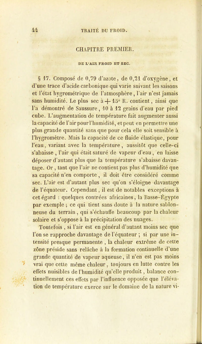 CHAPITRE PREMIER. DE L’Ain FROID ET SEC. § 17. Composé de 0,79 d’azote, de 0,21 d’oxygène, et d’une trace d’acide carbonique qui varie suivant les saisons et l’état hygrométrique de l’atmosphère, l’air n’est jamais sans humidité. Le plus sec à-j- 15° R. contient, ainsi que l’a démontré de Saussure, 10 à 12 grains d’eau par pied cube. L’augmentation de température fait augmenter aussi Incapacité de l’air pour l’humidité, et peut en permettre une plus grande quantité sans que pour cela elle soit sensible à l’hygromètre. Mais la capacité de ce fluide élastique, pour l’eau, variant avec la température, aussitôt que celle-ci s’abaisse , l’air qui était saturé de vapeur d’eau, en laisse déposer d’autant plus que la température s’abaisse davan- tage. Or, tant que l’air ne contient pas plus d’humidité que sa capacité n’en comporte, il doit être considéré comme sec. L’air est d’autant plus sec qu’on s’éloigne davantage de l’équateur. Cependant, il est de notables exceptions à cet égard : quelques contrées africaines, la Basse-Égypte par exemple ; ce qui tient sans doute à la nature sablon- neuse du terrain, qui s’échauffe beaucoup par la chaleur solaire et s’oppose à la précipitation des nuages. Toutefois , si l’air est en général d’autant moins sec que l’on se rapproche davantage de l’équateur ; si par une in- tensité presque permanente , la chaleur extrême de cette zone préside sans relâche à la formation continuelle d’une grande quantité de vapeur aqueuse, il n’en est pas moins vrai que cette même chaleur, toujours en lutte contre les effets nuisibles de l’humidité qu’elle produit, balance con- tinuellement ces effets par l’influence opposée que l’éléva- tion de température exerce sur le domaine de la nature vi-
