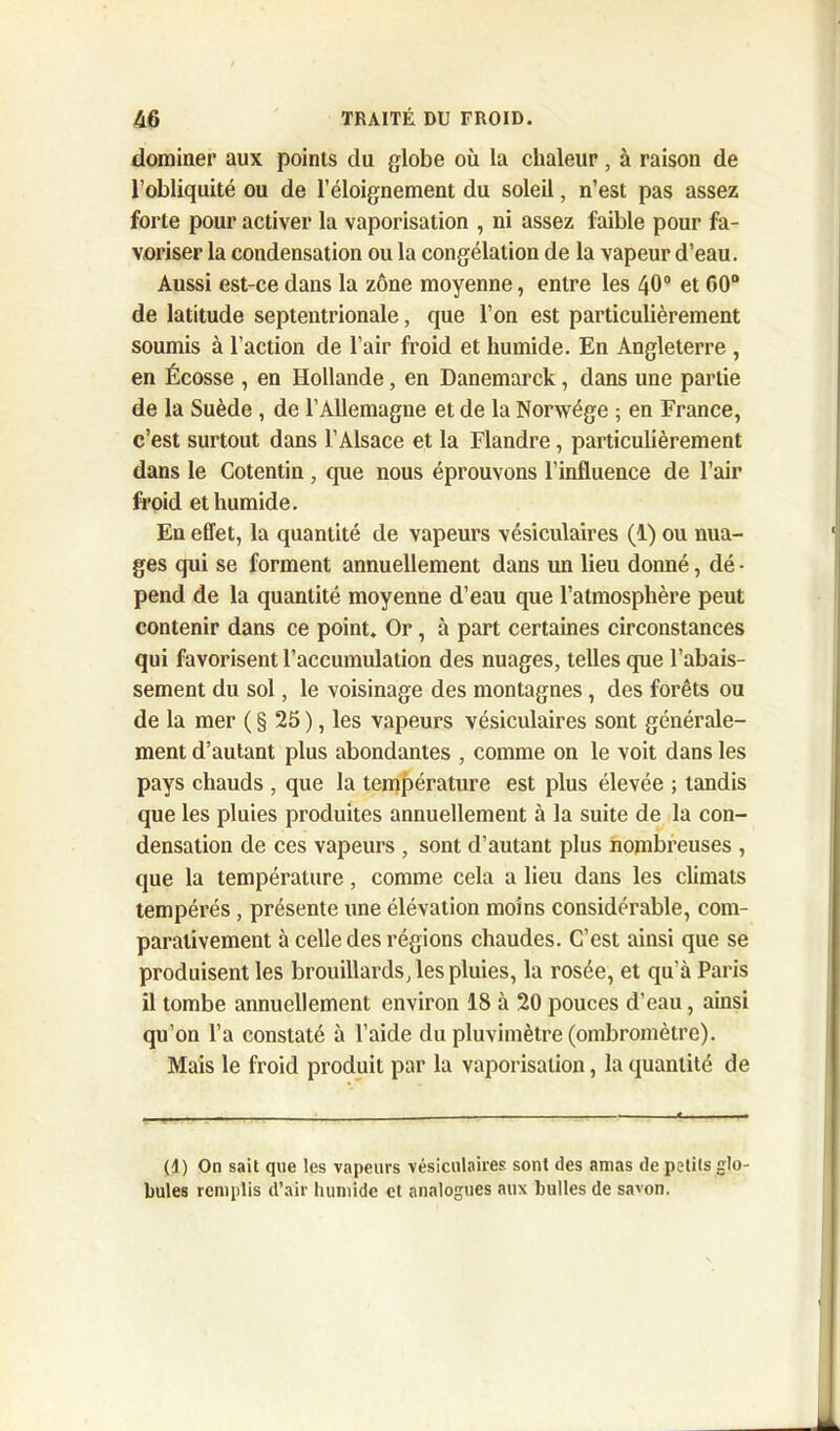 dominer aux points du globe où la chaleur, à raison de l’obliquité ou de l’éloignement du soleil, n’est pas assez forte pour activer la vaporisation , ni assez faible pour fa- voriser la condensation ou la congélation de la vapeur d’eau. Aussi est-ce dans la zone moyenne, entre les 40° et 60° de latitude septentrionale, que l’on est particulièrement soumis à l’action de l’air froid et humide. En Angleterre , en Écosse , en Hollande, en Danemarck, dans une partie de la Suède, de l’Allemagne et de la Norwége ; en France, c’est surtout dans l’Alsace et la Flandre, particulièrement dans le Cotentin , que nous éprouvons l’influence de l’air froid et humide. En effet, la quantité de vapeurs vésiculaires (1) ou nua- ges qui se forment annuellement dans un lieu donné, dé - pend de la quantité moyenne d’eau que l’atmosphère peut contenir dans ce point. Or, à part certaines circonstances qui favorisent l’accumulation des nuages, telles que l’abais- sement du sol, le voisinage des montagnes, des forêts ou de la mer ( § 25 ), les vapeurs vésiculaires sont générale- ment d’autant plus abondantes , comme on le voit dans les pays chauds , que la température est plus élevée ; tandis que les pluies produites annuellement à la suite de la con- densation de ces vapeurs , sont d’autant plus nombreuses , que la température, comme cela a lieu dans les climats tempérés , présente une élévation moins considérable, com- parativement à celle des régions chaudes. C’est ainsi que se produisent les brouillards, les pluies, la rosée, et qu’à Paris il tombe annuellement environ 18 à 20 pouces d’eau, ainsi qu’on l’a constaté à l’aide du pluvimètre (ombromètre). Mais le froid produit par la vaporisation, la quantité de (1) On sait que les vapeurs vésiculaires sont des amas de petits glo- bules remplis d’air humide cl analogues aux bulles de savon.