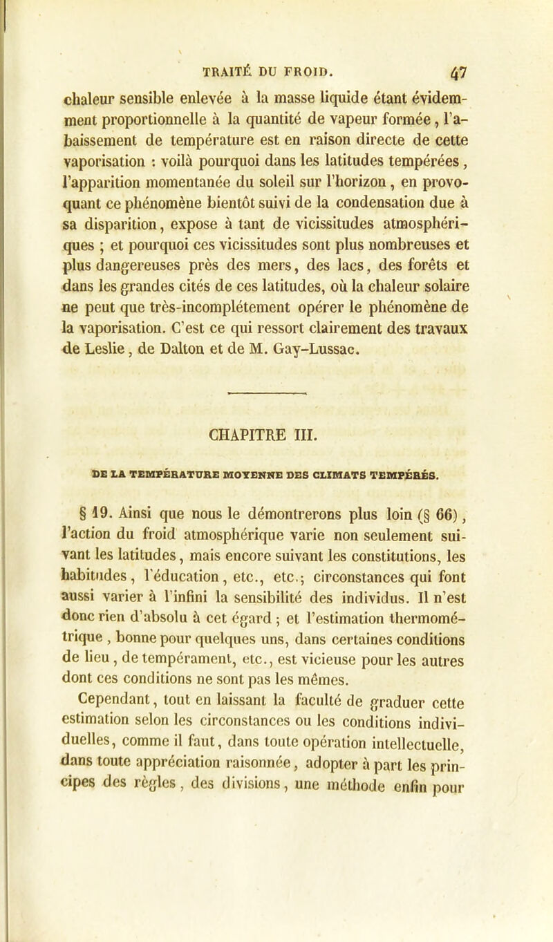 chaleur sensible enlevée à la masse liquide étant évidem- ment proportionnelle à la quantité de vapeur formée, l’a- baissement de température est en raison directe de cette vaporisation : voilà pourquoi dans les latitudes tempérées, l’apparition momentanée du soleil sur l’horizon, en provo- quant ce phénomène bientôt suivi de la condensation due à sa disparition, expose à tant de vicissitudes atmosphéri- ques ; et pourquoi ces vicissitudes sont plus nombreuses et plus dangereuses près des mers, des lacs, des forêts et dans les grandes cités de ces latitudes, où la chaleur solaire ne peut que très-incomplétement opérer le phénomène de la vaporisation. C’est ce qui ressort clairement des travaux de Leslie, de Dalton et de M. Gay-Lussac. CHAPITRE III. DE LA TEMPÉRATURE MOYENNE DES CLIMATS TEMPÉRÉS. § 19. Ainsi que nous le démontrerons plus loin (§ 66), l’action du froid atmosphérique varie non seulement sui- vant les latitudes, mais encore suivant les constitutions, les habitudes, l’éducation, etc., etc.; circonstances qui font aussi varier à l’infini la sensibilité des individus. Il n’est donc rien d’absolu à cet égard ; et l’estimation thermomé- trique , bonne pour quelques uns, dans certaines conditions de lieu, de tempérament, etc., est vicieuse pour les autres dont ces conditions ne sont pas les mêmes. Cependant, tout en laissant la faculté de graduer cette estimation selon les circonstances ou les conditions indivi- duelles, comme il faut, dans toute opération intellectuelle, dans toute appréciation raisonnée, adopter à part les prin- cipes des règles, des divisions, une méthode enfin pour