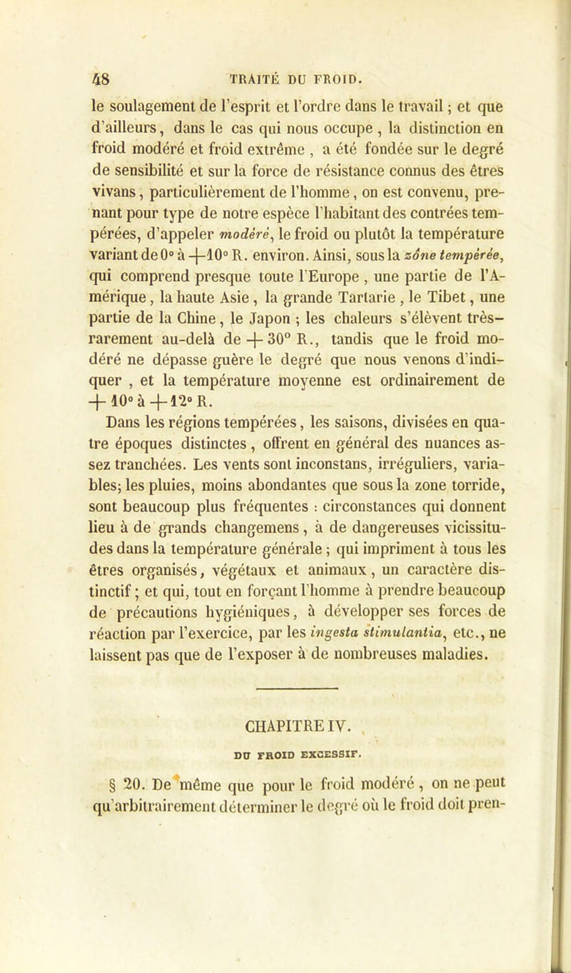 le soulagement de l’esprit et l’ordre dans le travail ; et que d’ailleurs, dans le cas qui nous occupe , la distinction en froid modéré et froid extrême , a été fondée sur le degré de sensibilité et sur la force de résistance connus des êtres vivans, particulièrement de l’homme, on est convenu, pre- nant pour type de notre espèce l’habitant des contrées tem- pérées, d’appeler modéré, le froid ou plutôt la température variantde0°à-(-10oR. environ. Ainsi, sous la zone tempérée, qui comprend presque toute l’Europe , une partie de l’A- mérique , la haute Asie , la grande Tarlarie , le Tibet, une partie de la Chine, le Japon ; les chaleurs s’élèvent très- rarement au-delà de -}- 30° R., tandis que le froid mo- déré ne dépasse guère le degré que nous venons d’indi- quer , et la température moyenne est ordinairement de + 10° à-fl2° R. Dans les régions tempérées, les saisons, divisées en qua- tre époques distinctes , offrent en général des nuances as- sez tranchées. Les vents sont inconstans, irréguliers, varia- bles; les pluies, moins abondantes que sous la zone torride, sont beaucoup plus fréquentes : circonstances qui donnent lieu à de grands changemens, à de dangereuses vicissitu- des dans la température générale ; qui impriment à tous les êtres organisés, végétaux et animaux, un caractère dis- tinctif ; et qui, tout en forçant l’homme à prendre beaucoup de précautions hygiéniques, à développer ses forces de réaction par l’exercice, par les ingesta stimulantia, etc., ne laissent pas que de l’exposer à de nombreuses maladies. CHAPITRE IV. DO FROID EXCESSIF. § 20. De même que pour le froid modéré , on ne peut qu’arbitrairement déterminer le degré où le froid doit pren-