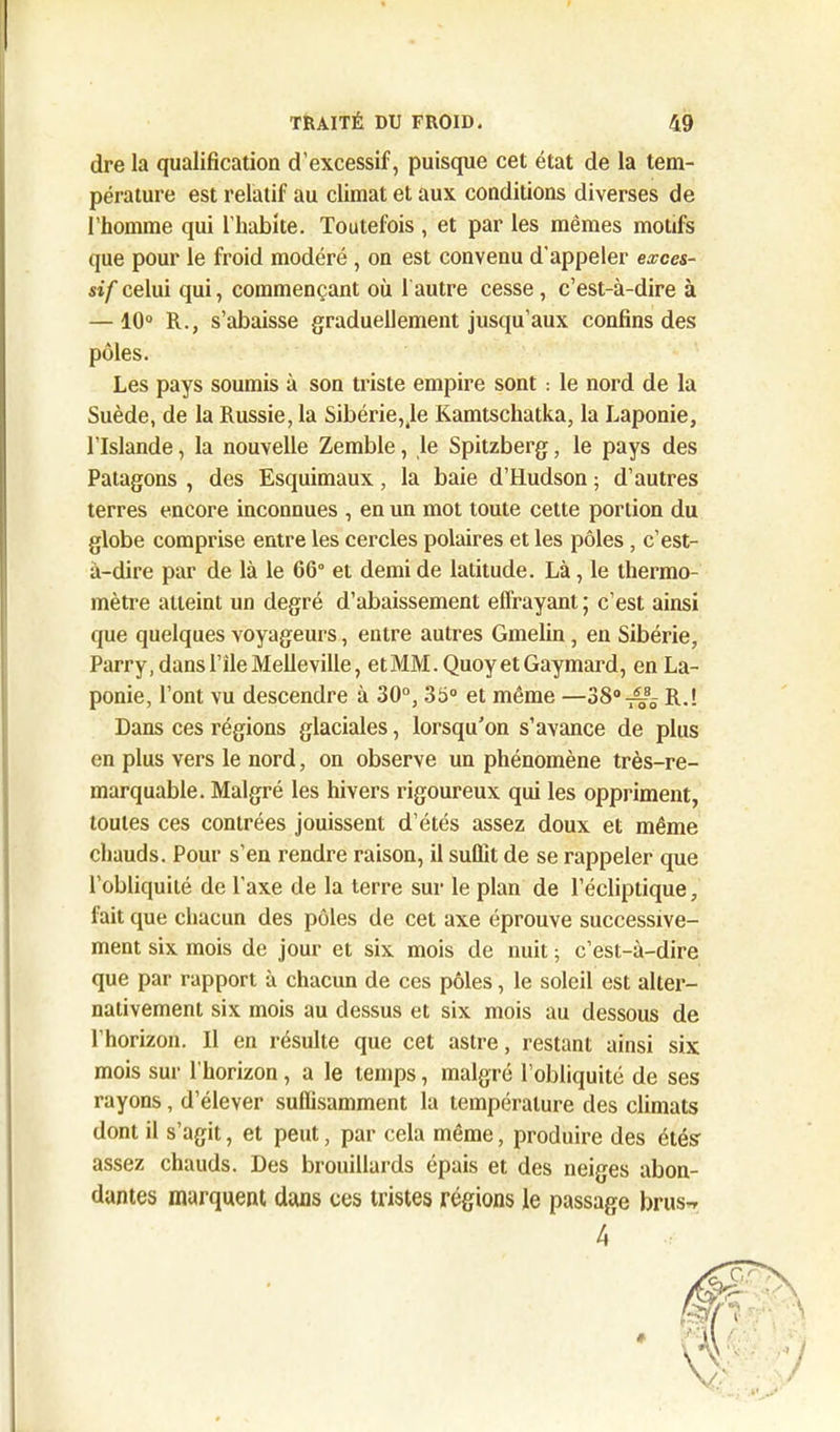 dre la qualification d’excessif, puisque cet état de la tem- pérature est relatif au climat et aux conditions diverses de l’homme qui l’habite. Toutefois , et par les mêmes motifs que pour le froid modéré , on est convenu d'appeler exces- sif celui qui, commençant où 1 autre cesse, c’est-à-dire à — 10° R., s’abaisse graduellement jusqu’aux confins des pôles. Les pays soumis à son triste empire sont : le nord de la Suède, de la Russie, la Sibérie,,1e Kamtschatka, la Laponie, l’Islande, la nouvelle Zemble, le Spitzberg, le pays des Patagons , des Esquimaux, la baie d’Hudson ; d’autres terres encore inconnues , en un mot toute cette portion du globe comprise entre les cercles polaires et les pôles, c’est- à-dire par de là le 66° et demi de latitude. Là, le thermo- mètre atteint un degré d’abaissement effrayant ; c’est ainsi que quelques voyageurs, entre autres Gmelin, en Sibérie, Parry, dans l’ile Melleville, etMM.Quoy et Gaymard, en La- ponie, l’ont vu descendre à 30°, 35° et même —38°^ R.! Dans ces régions glaciales, lorsqu'on s’avance de plus en plus vers le nord, on observe un phénomène très-re- marquable. Malgré les hivers rigoureux qui les oppriment, toutes ces contrées jouissent d’étés assez doux et même chauds. Pour s’en rendre raison, il suûît de se rappeler que l’obliquité de l’axe de la terre sur le plan de l’écliptique, fait que chacun des pôles de cet axe éprouve successive- ment six mois de jour et six mois de nuit ; c’est-à-dire que par rapport à chacun de ces pôles, le soleil est alter- nativement six mois au dessus et six mois au dessous de l’horizon. Il en résulte que cet astre, restant ainsi six mois sur l’horizon, a le temps, malgré l’obliquité de ses rayons, d’élever suffisamment la température des climats dont il s’agit, et peut, par cela même, produire des étés assez chauds. Des brouillards épais et des neiges abon- dantes marquent dans ces tristes régions le passage brus-» 4