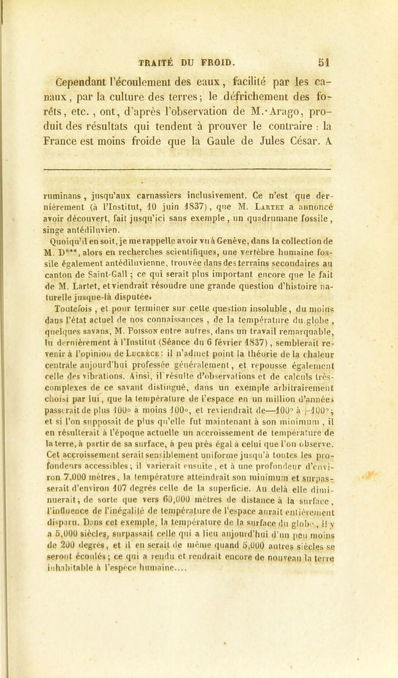 Cependant l’écoulement des eaux, facilité par les ca- naux, par la culture des terres; le défrichement des fo- rêts, etc., ont, d’après l’observation de M.-Arago, pro- duit des résultats qui tendent à prouver le contraire : la France est moins froide que la Gaule de Jules César. A ruminans, jusqu’aux carnassiers inclusivement. Ce n’est que der- nièrement (à l’Institut, 40 juin 4S37), que M. Lartet a annoncé avoir découvert, fait jusqu’ici sans exemple , un quadrumane fossile , singe antédiluvien. Quoiqu’il en soit, je me rappelle avoir vu à Genève, dans la collection de M. D***, alors en recherches scientifiques, une vertèbre humaine fos- sile également antédiluvienne, trouvée dans des terrains secondaires au canton de Saint-Gall ; ce qui serait plus important encore que le fait de M. Lartet, et viendrait résoudre une grande question d’histoire na- turelle jusque-là disputée. Toutefois , et pour terminer sur celte question insoluble, du moins dans l’état actuel de nos connaissances , de la température du globe , quelques savans, M. Poisson entre autres, dans un travail remarquable, lu dernièrement à l’Institut (Séance du 6 février 4837), semblerait re- venir à l’opinion de Lucrèce: il n’admet point la théorie delà chaleur centrale aujourd’hui professée généralement, et repousse également celle des vibrations. Ainsi, il résulte d’observations et de calculs très- complexes de ce savant distingué, dans un exemple arbitrairement choisi par lui, que la température de l’espace en un million d’années passerait de plus 100° à moins 400°, et reviendrait de—100° à j-400°; et si l’on supposait de plus qu’elle fut maintenant à son minimum , il en résulterait à l’époque actuelle un accroissement de température de la terre, à partir de sa surface, a peu près égal à celui que l’on observe. Cet accroissement serait sensiblement uniforme jusqu’à toutes les pro- fondeurs accessibles; il varierait ensuite, et à une profondeur d’envi- ron 7,000 mètres, la température atteindrait son minimum et surpas- serait d’environ 407 degrés celle de la superficie. Au delà elle dimi- nuerait; de sorte que vers 60,000 mètres de distance à la surface, l’inllueuce de l’inégalilé de température de l’espace aurait entièrement disparu. Dans cet exemple, la température de la surface du globe , il v a 5,000 siècles, surpassait celle qui a lieu aujourd’hui d’un peu moins de 200 degrés, et il en serait de même quand 5,000 autres siècles se seront écoulés; ce qui a rendu et rendrait encore de nouveau la terre inhabitable à l’espèce humaine....