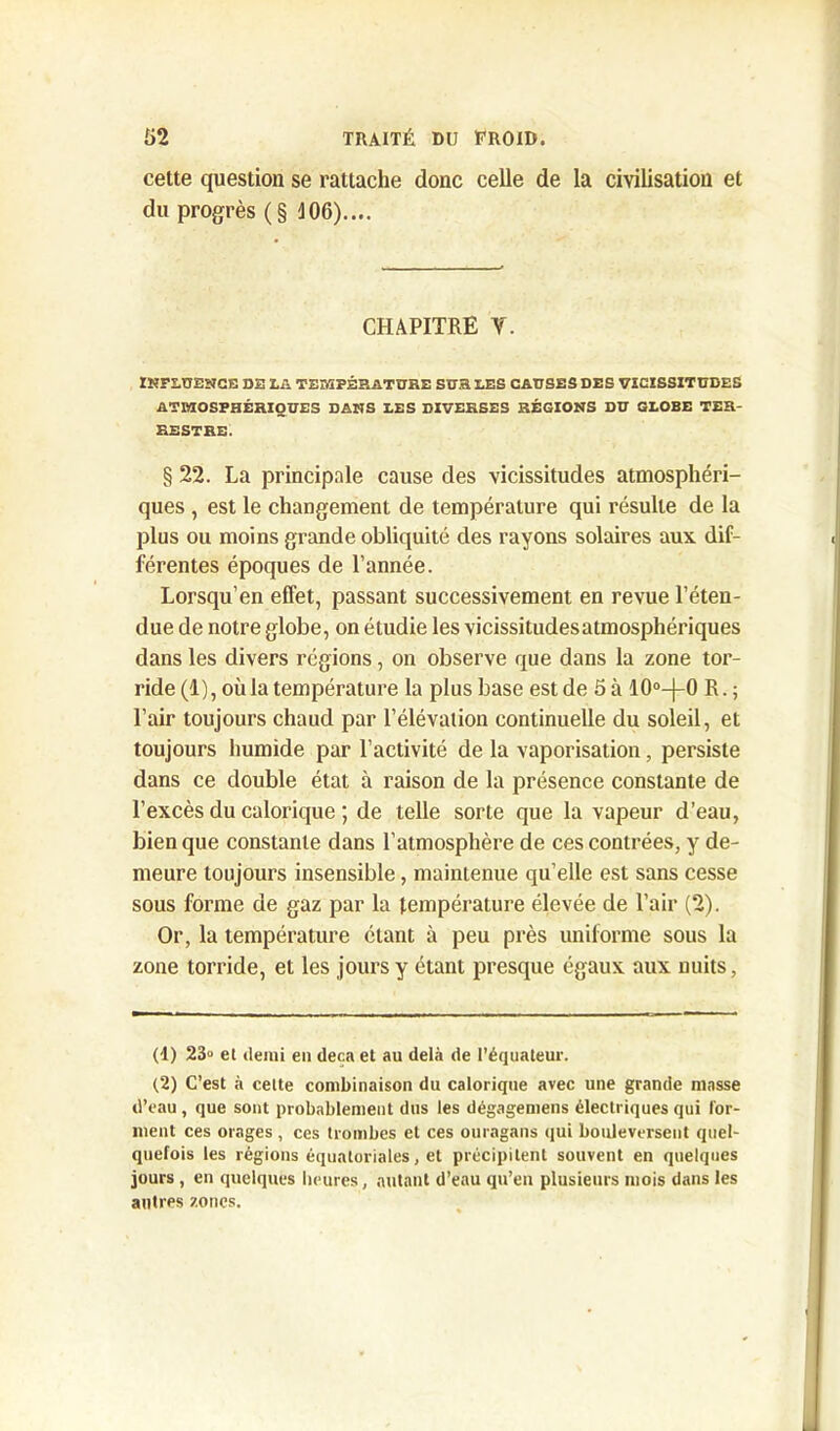 cette question se rattache donc celle de la civilisation et du progrès (§ 106).... CHAPITRE Y. INFLUENCE DE LA TEMPÉRATURE SUR LES CAUSES DES VICISSITUDES ATMOSPHÉRIQUES DANS LES DIVERSES RÉGIONS DU GLOBE TER- RESTRE. § 22. La principale cause des vicissitudes atmosphéri- ques , est le changement de température qui résulte de la plus ou moins grande obliquité des rayons solaires aux dif- férentes époques de l’année. Lorsqu’en effet, passant successivement en revue l’éten- due de notre globe, on étudie les vicissitudes atmosphériques dans les divers régions, on observe que dans la zone tor- ride (1), où la température la plus base est de 5 à 10°—j-0 R. ; l’air toujours chaud par l’élévation continuelle du soleil, et toujours humide par l’activité de la vaporisation, persiste dans ce double état à raison de la présence constante de l’excès du calorique ; de telle sorte que la vapeur d’eau, bien que constante dans l’atmosphère de ces contrées, y de- meure toujours insensible, maintenue qu’elle est sans cesse sous forme de gaz par la température élevée de l’air (2). Or, la température étant à peu près uniforme sous la zone torride, et les jours y étant presque égaux aux nuits, (1) 23° et demi en deçà et au delà de l’équateur. (2) C’est à cette combinaison du calorique avec une grande masse d’eau , que sont probablement dus les dégagemens électriques qui for- ment ces orages , ces trombes et ces ouragans qui bouleversent quel- quefois les régions équatoriales, et précipitent souvent en quelques jours , en quelques heures, autant d’eau qu’en plusieurs mois dans les autres zones.