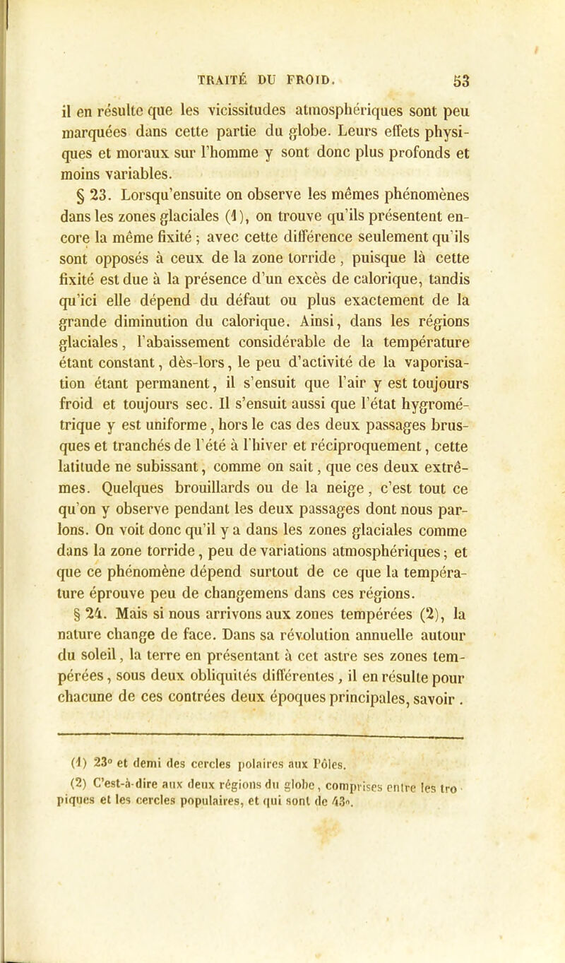 il en résulte que les vicissitudes atmosphériques sont peu marquées dans cette partie du globe. Leurs effets physi- ques et moraux sur l’homme y sont donc plus profonds et moins variables. § 23. Lorsqu’ensuite on observe les mêmes phénomènes dans les zones glaciales (1), on trouve qu’ils présentent en- core la même fixité ; avec cette différence seulement qu’ils sont opposés à ceux de la zone torride , puisque là cette fixité est due à la présence d’un excès de calorique, tandis qu’ici elle dépend du défaut ou plus exactement de la grande diminution du calorique. Ainsi, dans les régions glaciales, l’abaissement considérable de la température étant constant, dès-lors, le peu d’activité de la vaporisa- tion étant permanent, il s’ensuit que l’air y est toujours froid et toujours sec. Il s’ensuit aussi que l’état hygromé- trique y est uniforme, hors le cas des deux passages brus- ques et tranchés de l’été à l'hiver et réciproquement, cette latitude ne subissant, comme on sait, que ces deux extrê- mes. Quelques brouillards ou de la neige, c’est tout ce qu’on y observe pendant les deux passages dont nous par- lons. On voit donc qu’il y a dans les zones glaciales comme dans la zone torride, peu de variations atmosphériques ; et que ce phénomène dépend surtout de ce que la tempéra- ture éprouve peu de changemens dans ces régions. § 24. Mais si nous arrivons aux zones tempérées (2), la nature change de face. Dans sa révolution annuelle autour du soleil, la terre en présentant à cet astre ses zones tem- pérées , sous deux obliquités différentes, il en résulte pour chacune de ces contrées deux époques principales, savoir . (1) 23° et demi des cercles polaires aux Tôles. (2) C’est-à-dire aux deux régions du globe, comprises entre les tro piques et les cercles populaires, et qui sont de 43.