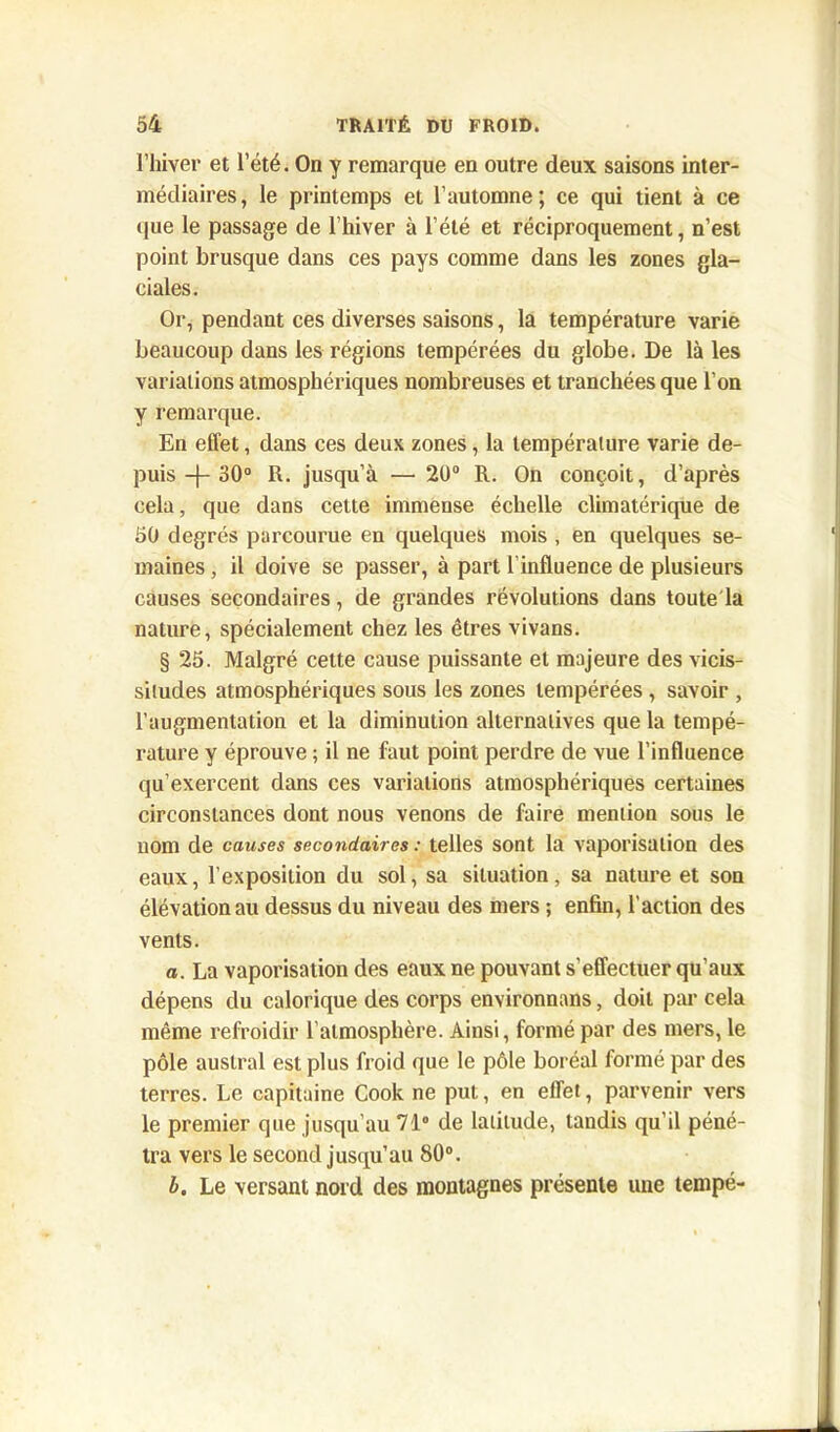 l’hiver et l’été. On y remarque en outre deux saisons inter- médiaires, le printemps et l’automne; ce qui tient à ce que le passage de l’hiver à l’été et réciproquement, n’est point brusque dans ces pays comme dans les zones gla- ciales. Or, pendant ces diverses saisons, la température varie beaucoup dans les régions tempérées du globe. De là les variations atmosphériques nombreuses et tranchées que l’on y remarque. En effet, dans ces deux zones, la température varie de- puis -j- 30° R. jusqu’à — 20° R. On conçoit, d’après cela, que dans cette immense échelle climatérique de 50 degrés parcourue en quelques mois , en quelques se- maines , il doive se passer, à part l’influence de plusieurs causes secondaires, de grandes révolutions dans toute la nature, spécialement chez les êtres vivans. § 25. Malgré cette cause puissante et majeure des vicis- situdes atmosphériques sous les zones tempérées , savoir , l’augmentation et la diminution alternatives que la tempé- rature y éprouve ; il ne faut point perdre de vue l’influence qu’exercent dans ces variations atmosphériques certaines circonstances dont nous venons de faire mention sous le nom de causes secondaires : telles sont la vaporisation des eaux, l’exposition du sol, sa situation, sa nature et son élévation au dessus du niveau des mers ; enfin, l’action des vents. a. La vaporisation des eaux ne pouvant s’effectuer qu’aux dépens du calorique des corps environnans, doit par cela même refroidir l’atmosphère. Ainsi, formé par des mers, le pôle austral est plus froid que le pôle boréal formé par des terres. Le capitaine Cook ne put, en effet, parvenir vers le premier que jusqu'au 71° de latitude, tandis qu'il péné- tra vers le second jusqu’au 80°. L. Le versant nord des montagnes présente une tempé-