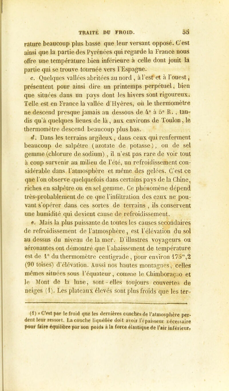 rature beaucoup plus basse que leur versant opposé. C’est ainsi que la partie des Pyrénées qui regarde la France nous offre une température bien inférieure à celle dont jouit la partie qui se trouve tournée vers l'Espagne. c. Quelques vallées abritées au nord, à l’est et à l’ouest, présentent pour ainsi dire un printemps perpétuel, bien que situées dans un pays dont les hivers sont rigoureux. Telle est en France la vallée d’Hyères, où le thermomètre ne descend presque jamais au dessous de 4° à 5° R. , tan- dis qu’à quelques lieues de là, aux environs de Toulon, le thermomètre descend beaucoup plus bas. d. Dans les terrains argileux, dans ceux qui renferment beaucoup de salpêtre (azotate de potasse), ou de sel gemme (chlorure de sodium), il n’est pas rare de voir tout à coup survenir au milieu de l’été, un refroidissement con- sidérable dans l’atmosphère et même des gelées. C’est ce que l’on observe quelquefois dans certains pays de la Chine, riches en salpêtre ou en sel gemme. Ce phénomène dépend très-probablement de ce que l’infiltration des eaux ne pou- vant s’opérer dans ces sortes de terrains , ils conservent une humidité qui devient cause de refroidissement. e. Mais la plus puissante de toutes les causes secondaires de refroidissement de l’atmosphère, est l’élévation du sol au dessus du niveau de la mer. D’illustres voyageurs ou aéronautes ont démontré que l’abaissement de température est de 1° du thermomètre centigrade , pour environ 175',2 (90 toises) d’élévation. Aussi nos hautes montagnes, celles mêmes situées sous l’équateur, comme le Chimboraçuo et le Mont de la lune, sont-elles toujours couvertes de neiges (1). Les plateaux élevés sont plus froids que les ler- (1) «C’est par le froid fjne les dernières couches de l'atmosphère per- dent leur ressort. La couche liquéfiée doit avoir l’épaisseur nécessaire pour faire équilibre par son poids à la force élastique de Pair inférieur.