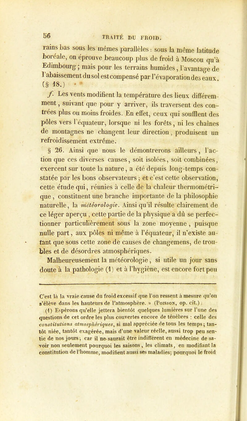 rains bas sous les mêmes parallèles : sous la même latitude boréale, on éprouve beaucoup plus de froid à Moscou qu’à Edimbourg ; mais pour les terrains humides, l’avantage de l’abaissement du sol est compensé par l’évaporation des eaux (§ 18.) • * /. Les vents modifient la température des lieux différem- ment , suivant que pour y arriver, ils traversent des con- trées plus ou moins froides. En effet, ceux qui souillent des pôles vers l’équateur, lorsque ni les forêts, ni les chaînes de montagnes ne changent leur direction, produisent un refroidissement extrême. § 26. Ainsi que nous le démontrerons ailleurs, l’ac- tion que ces diverses causes, soit isolées, soit combinées, exercent sur toute la nature, a été depuis long-temps con- statée par les bons observateurs ; et c’est cette observation, cette étude qui, réunies à celle de la chaleur thermométri- que , constituent une branche importante de la philosophie naturelle, la météorologie. Ainsi qu’il résulte clairement de ce léger aperçu, cette partie de la physique a dû se perfec- tionner particulièrement sous la zone moyenne , puisque nulle part, aux pôles ni même à l’équateur, il n’existe au- tant que sous celte zone de causes de changemens, de trou- bles et de désordres atmosphériques. Malheureusement la météorologie, si utile un jour sans doute à la pathologie (1) et à l’hygiène, est encore fort pou C’est là la vraie cause du froid excessif que l’on ressent à mesure qu’on s’élève dans les hauteurs de l’atmosphère. » (Poisson, op. cit.), (1) Espérons qu’elle jettera bientôt quelques lumières sur l’une des questions de cet ordre les plus couvertes encore de ténèbres : celle des constitutions atmosphériques, si mal appréciée de tous les temps; tan- tôt niée, tantôt exagérée, mais d’une valeur réelle, aussi trop peu sen- tie de nos jours; car il ne-saurait être indifférent en médecine de sa- voir non seulement pourquoi les saisons , les climats, en modifiant la constitution de l’homme, modifient aussi ses maladies; pourquoi le froid