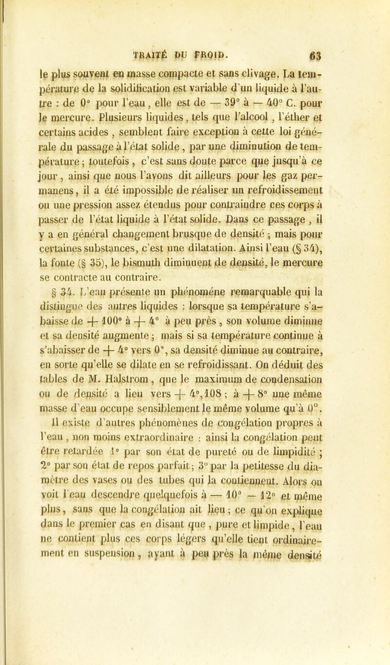 le plus souvent en masse compacte et sans clivage. La tem- pérature <le la solidilication est variable d'un liquide à l’au- tre : de 0° pour l’eau , elle est de — 39° à — 40° C. pour le mercure. Plusieurs liquides, tels que l’alcool, l’éther et certains acides , semblent faire exception à cette loi géné- rale du passage à l’état solide , par une diminution de tem- pérature ; toutefois , c’est sans doute parce que jusqu’à ce jour , ainsi que nous l’avons dit ailleurs pour les gaz per- manens, il a été impossible de réaliser un refroidissement ou une pression assez étendus pour contraindre ces corps à passer de l’état liquide à l’état solide. Dans ce passage , il y a en général changement brusque de densité ; mais pour certaines substances, c’est une dilatation. Ainsi l’eau (§ 34), la fonte (§ 35), le bismuth diminuent de densité, le mercure se contracte au contraire. § 34. L’eau présente un phénomène remarquable qui la distingue des autres liquides : lorsque sa température s’a- baisse de -f- 100° à -f- 4° à peu près , son volume diminue et sa densité augmente ; mais si sa température continue à s’abaisser de -f- 4° vers 0“, sa densité diminue au contraire, en sorte qu’elle se dilate en se refroidissant. On déduit des tables de M. Halslrom , que le maximum de condensation ou de densité a lieu vers 4°, 108 ; à-}-8° une même masse d'eau occupe sensiblement le même volume qu’à 0°. Il existe d’autres phénomènes de congélation propres à l’eau . non moins extraordinaire : ainsi la congélation peut être retardée 1° par son état de pureté ou de limpidité ; 2° par son état de repos parfait; 3° par la petitesse du dia- mètre des vases ou des tubes qui la contiennent. Alors on voit l'eau descendre quelquefois à — 10° — 12° et même plus, sans que la congélation ait lieu ; ce qu'on explique dans le premier cas en disant que , pure et limpide, l'eau ne contient plus ces corps légers qu’elle tient ordinaire- ment en suspension, ayant à peu près la même densité