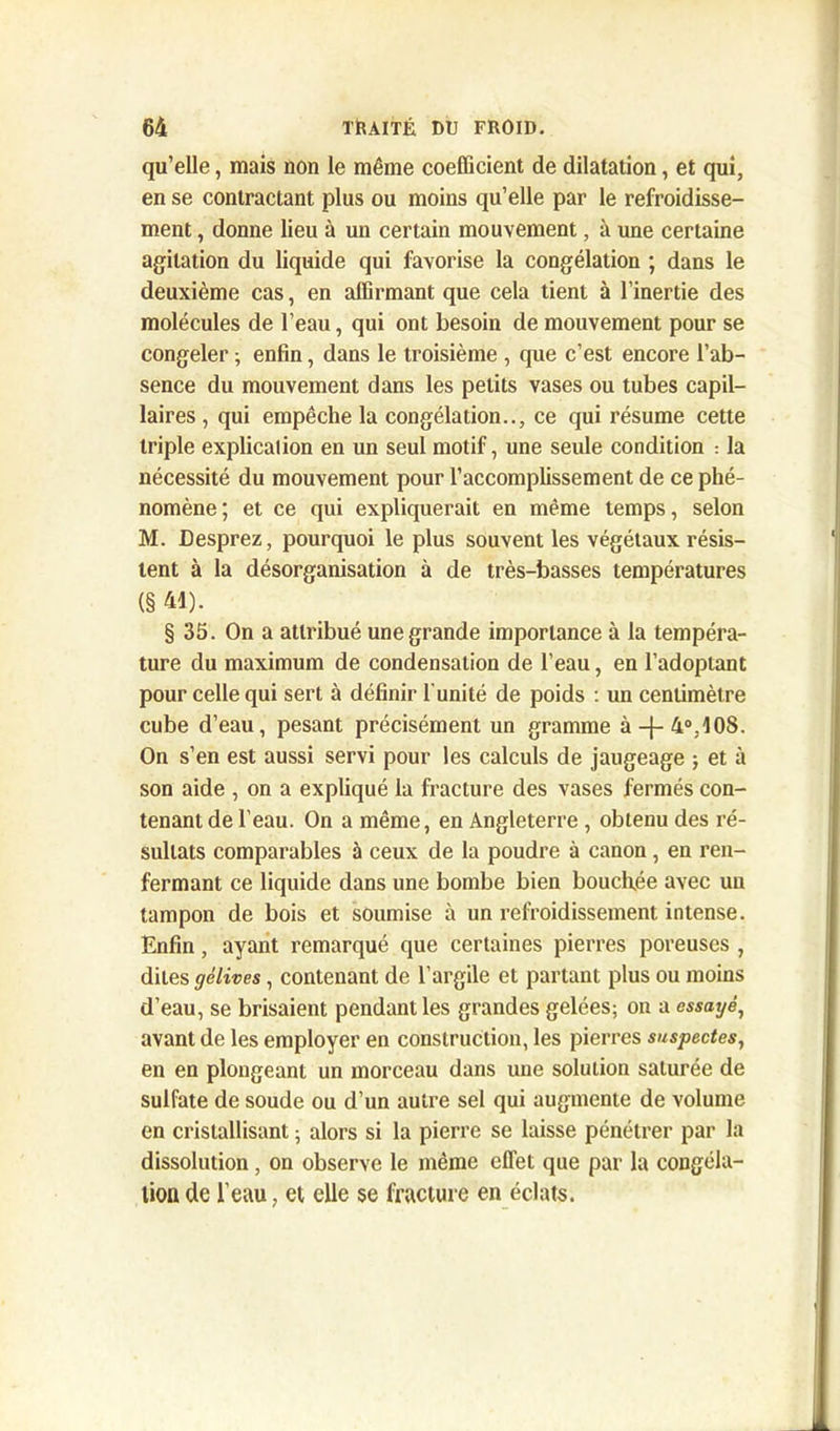 qu’elle, mais non le même coefficient de dilatation, et qui, en se contractant plus ou moins qu’elle par le refroidisse- ment , donne lieu à un certain mouvement, à une certaine agitation du liquide qui favorise la congélation ; dans le deuxième cas, en affirmant que cela tient à l’inertie des molécules de l’eau, qui ont besoin de mouvement pour se congeler ; enfin, dans le troisième , que c’est encore l’ab- sence du mouvement dans les petits vases ou tubes capil- laires , qui empêche la congélation.., ce qui résume cette triple explicalion en un seul motif, une seule condition : la nécessité du mouvement pour l’accomplissement de ce phé- nomène ; et ce qui expliquerait en même temps, selon M. Desprez, pourquoi le plus souvent les végétaux résis- tent à la désorganisation à de très-basses températures (§ 41). § 35. On a attribué une grande importance à la tempéra- ture du maximum de condensation de l’eau, en l’adoptant pour celle qui sert à définir l'unité de poids : un centimètre cube d’eau, pesant précisément un gramme à4-4°.108. On s’en est aussi servi pour les calculs de jaugeage ; et à son aide , on a expliqué la fracture des vases fermés con- tenant de l’eau. On a même, en Angleterre , obtenu des ré- sultats comparables à ceux de la poudre à canon, en ren- fermant ce liquide dans une bombe bien bouchée avec un tampon de bois et soumise à un refroidissement intense. Enfin, ayant remarqué que certaines pierres poreuses , dites gélives, contenant de l’argile et partant plus ou moins d’eau, se brisaient pendant les grandes gelées; on a essayé, avant de les employer en construction, les pierres suspectes, en en plongeant un morceau dans une solution saturée de sulfate de soude ou d’un autre sel qui augmente de volume en cristallisant ; alors si la pierre se laisse pénétrer par la dissolution, on observe le même effet que par la congéla- tion de l’eau, et elle se fracture en éclats.